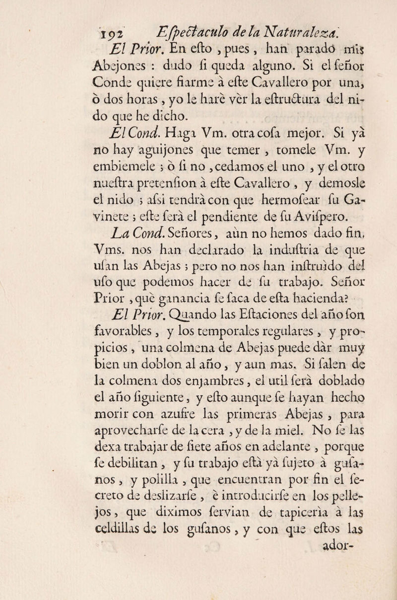 El Prior. En efto , pues, han parado mis Abejones : dudo li queda alguno. Si el feñor Conde quiere fiarme á cite Cavallero por una, ó dos horas, yo le haré ver la eftruftura del ni¬ do que he dicho. ElCond. Haga Vm. otra cofa mejor. Si ya no hay aguijones que temer , tómele Vm. y embiemele ; 6 li no , cedamos el uno , y el otro nueftra pretenfion a efte Cavallero , y démosle el nido ; afsi tendrá con que hermoíear fu Ga- vinete ; elle fera el pendiente de fu Avifpero. La Cond. Señores, aun no hemos dado fin, Vms. nos han declarado la induftria de que uían las Abejas ; pero no nos han inftruido del ufo que podemos hacer de fu trabajo. Señor Prior , qué ganancia fe faca de efta hacienda? El Prior. Quando las Eftaciones del año fon favorables, y los temporales regulares , y pro¬ picios , una colmena de Abejas puede dar muy bien un doblon al año, y aun mas. Si falen de la colmena dos enjambres, el útil ferá doblado el año íiguiente, y ello aunque fe hayan hecho morir con azufre las primeras Abejas , para aprovecharfe de la cera , y de la miel. No fe las dexa trabajar de fíete años en adelante , porque fe debilitan , y fu trabajo efta ya fujeto á guía¬ nos , y polilla , que encuentran por fin el fe- creto de deslizarfe , é introducirfe en los pelle¬ jos , que diximos fervian de tapicería á las celdillas de los gufanos, y con que eftos las ador-