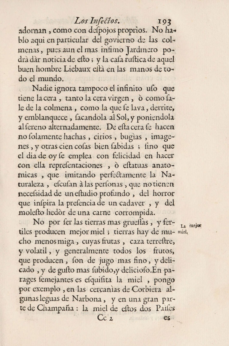 adornan , como con defpojos proprios. No ha* blo aquí en particular del govierno de las col¬ menas , pues aun el mas infimo Jardinero po¬ drá dar noticia de eíto; y la cafa rufiica de aquel buen hombre Liebaux eitá en las manos de to¬ do el mundo. Nadie ignora tampoco el infinito ufo que tiene lacera, tanto la cera virgen, o comofa- le de la colmena , como la que fe lava, derrite, y emblanquece , facandola al Sol, y poniéndola al fereno alternadamente. Deeftacerafe hacen no folamente hachas, cirios, bugias , imáge¬ nes , y otras cien cofas bien fabidas ; fino que el dia de oy fe emplea con felicidad en hacer con ella reprefentaciones , 6 eflatuas anató¬ micas , que imitando perfectamente la Na¬ turaleza , efcufan á las perfonas, que no tienen necefsidad de un eítudio profundo , del horror que infpira la prefencia de un cadaver , y del moleíto hedor de una carne corrompida. No por fer las tierras mas grudfas , y fer- u tiles producen mejor miel; tierras hay de mu- miel, cho menos miga, cuyas frutas , caza terreítre, y volátil, y generalmente todos los frutos, que producen, fon de jugo mas fino, y deli¬ cado , y de güito mas fubido,y deliciofo.En pa¬ rages femejantes es efquifita la miel , pongo por exemplo , en las cercanías de Corbiera al¬ gunas leguas de Narbona, y en una gran par¬ te de Champaña : la miel de eítos dos Paifes Ce 1 es