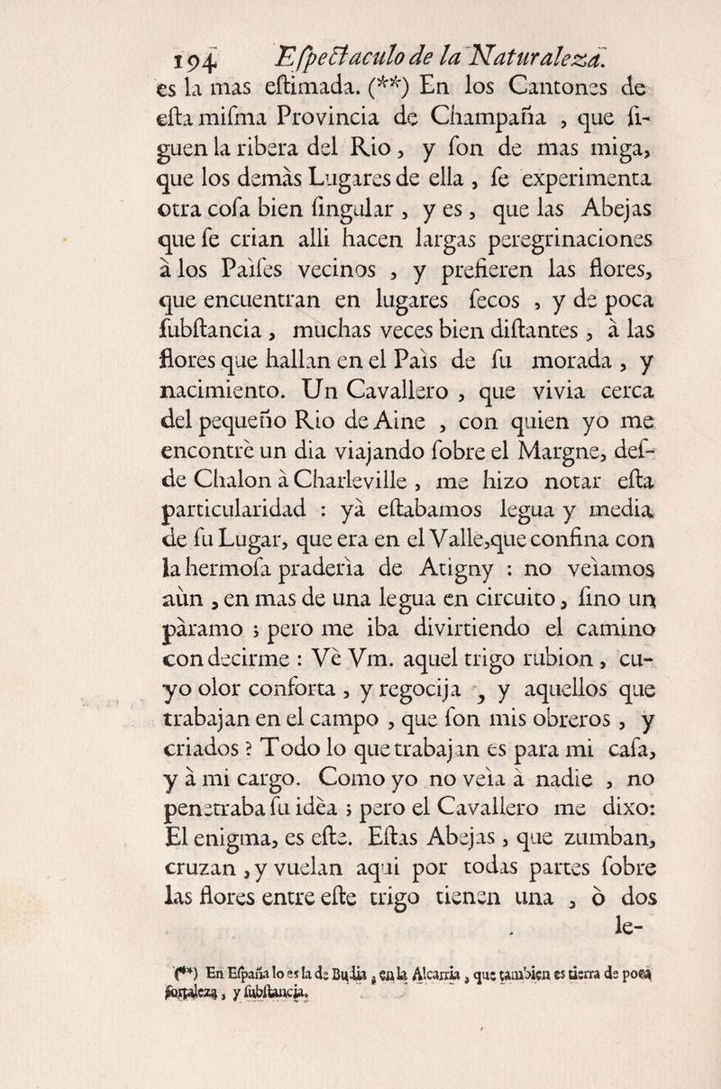 es la mas eftimada. (**) En los Cantones de eftamifma Provincia de Champaña , que li¬ guen la ribera del Rio, y fon de mas miga, que los demas Lugares de ella , fe experimenta otra cofa bien Angular , yes, que las Abejas que fe crian allí hacen largas peregrinaciones a los Paifes vecinos , y prefieren las flores, que encuentran en lugares fecos , y de poca fubílancia , muchas veces bien diñantes, á las flores que hallan en el País de fu morada , y nacimiento. Un Cavalier o , que vi via cerca del pequeño Rio de Aine , con quien yo me encontré un día viajando fobre el Margne, def- de Chalón á Charleville , me hizo notar ella particularidad : ya eftabamos legua y media de fu Lugar, que era en el Valle,que confina con la hermofa pradería de Atigny : no velamos aim , en mas de una legua en circuito, fino un paramo ; pero me iba divirtiendo el camino con decirme : Ve Vm. aquel trigo rabión , cu¬ yo olor conforta , y regocija y aquellos que trabajan en el campo , que fon mis obreros, y criados ? Todo lo que trabajan es para mi cafa, y a mi cargo. Como yo no vela á nadie , no penetraba fu idea > pero el Cavallero me dixo: El enigma, es eñe. Ellas Abejas , que zumban, cruzan , y vuelan aquí por todas partes fobre las flores entre elle trigo tienen una , ó dos le- '(**) En Eípaña lo es la d; Bu lia, cala Alcarria, <jn: también es tierra ds poea y íUbíUncia.