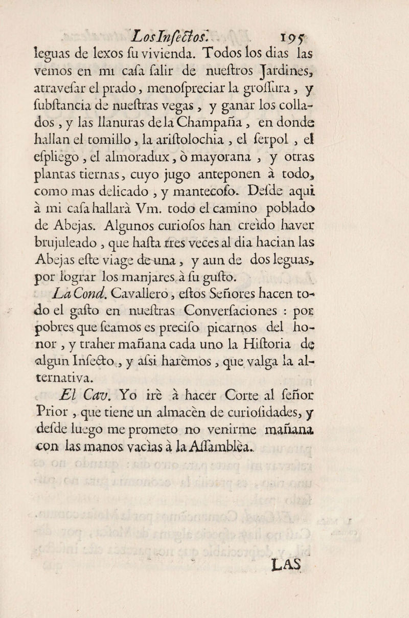 Los Infectos« 19? leguas de lexos fu vivienda. Todos los dias las vemos en mi cafa falir de nueftros Jardines, atravefar el prado, menofpreciar la groíTura, y fubftancia de nueñras vegas, y ganar los colla¬ dos , y las llanuras de la Champaña , en donde hallan el tomillo, la ariftolochia , el ferpol , el efpliego , el almoradux, ó mayorana , y otras plantas tiernas, cuyo jugo anteponen á todo* como mas delicado , y mantecofo. Delde aquí a mi cafa hallará Vm. todo el camino poblado de Abejas. Algunos curiofos han creído lraver brujuleado 3 que hafta tres veces al dia hacian las Abejas eñe vi age de una, y aun de dos leguas* por lograr los manjares á fu gufto. La Cond. Cavallero 3 eños Señores hacen to- do el gaño en nueñras Conversaciones : por pobres que feamos es precifo picarnos del ho¬ nor , y traher mañana cada uno la Hiftoria de algún Infeóto 3 y afsi haremos, que valga la al¬ ternativa. El Cav. Yo iré á hacer Corte al feñor Prior , que tiene un almacén de curioíidades, y defde luego me prometo no venirme mañana con las manos vacias á laAiTamblea.. LAS *