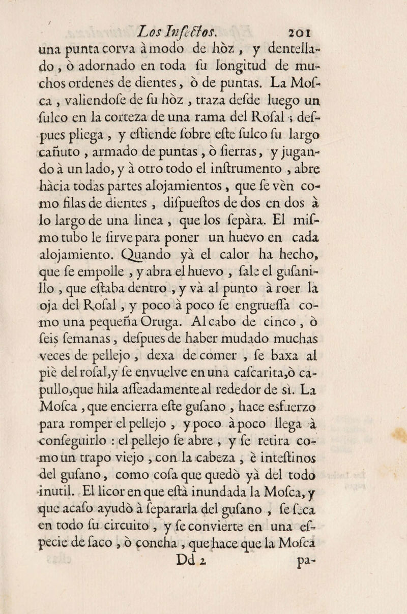 una punta corva á modo de hoz , y dentella¬ do , ó adornado en toda fu longitud de mu¬ chos ordenes de dientes, 6 de puntas. La Mof¬ ea , vallendofe de fu hoz , traza defde luego un fulco en la corteza de una rama del Rofal > def- pues pliega , y eñiende fobre eíte fulco fu largo cañuto , armado de puntas , ó fierras, y jugan¬ do á un lado, y a otro todo el inftrumento , abre hacia todas partes alojamientos , que fe ven co¬ mo lilas de dientes , difpueftos de dos en dos &amp; lo largo de una linea , que los fepára. El mif- mo tubo le íirvepara poner un huevo en cada alojamiento. Quando ya el calor ha hecho» que fe empolle , y abra el huevo , fale el gufani- lio , que eftaba dentro , y va al punto á roer la oja del Rofal, y poco a poco fe engrueffa co¬ mo una pequeña Oruga. Al cabo de cinco 3 d feis femanas, defpues de haber mudado muchas veces de pellejo , dexa de comer , fe baxa al pie del rofal,y fe envuelve en una cafcarita,ó ca- pullo,que hila aífeadamente al rededor de si. La Mofea , que encierra efte gufano , hace esfuerzo para romper el pellejo , y poco apoco llega a confeguirlo : el pellejo fe abre , y fe retira co¬ mo un trapo viejo , con la cabeza , é inteílinos del gufano, como cofa que quedó ya del todo inútil. El licor en que eítá inundada la Mofea, y que acafo ayudó a fepararla del gufano , fe Lea en todo fu circuito , y fe convierte en una ef- pede de faco , ó concha , que hace que la Mofea Dd z pa-