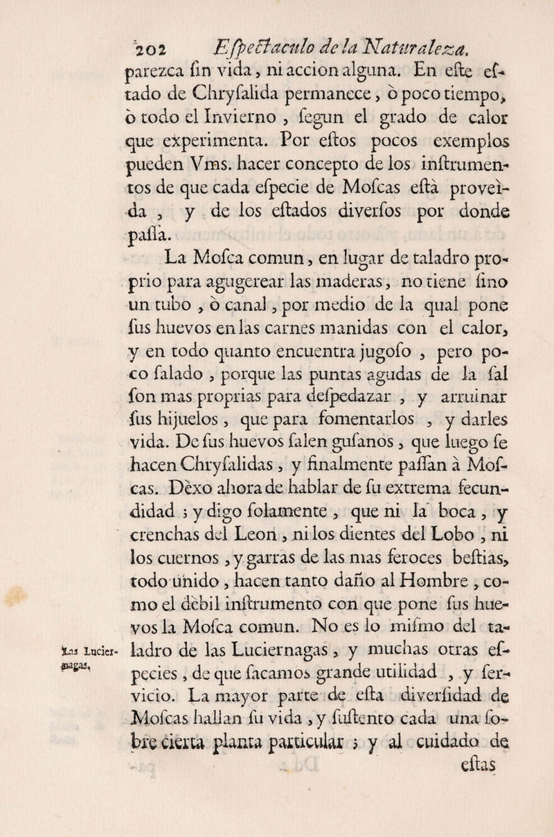 Ins lucicr- aiagai. 202 E/p elf aculo de la Naturaleza. parezca fin vida, ni acción alguna. En efte ef- tado de Chryfalida permanece> ó poco tiempo» b todo el Invierno > fegun el grado de calor que experimenta. Por eftos pocos exemplos pueden Vms. hacer concepto de los inftrumeíi- tos de que cada efpecie de Mofeas eftá proveí¬ da p y de los eílados diverfos por donde palia. La Mofea común, en lugar de taladro pro- prio para agugerear las maderas, no tiene lino un tubo , o canal, por medio de la qual pone fus huevos en las carnes manidas con el calor* y en todo quanto encuentra jugofo > pero po¬ co falado > porque las puntas agudas de la íal fon mas proprias para deípedazar 3 y arruinar fus hijuelos, que para fomentarlos 3 y darles vida. De fus huevos falen guíanos > que luego fe hacen Chryfalidas 5 y finalmente palian á Mof¬ eas. Déxo ahora de hablar de fu extrema fecun¬ didad ; y digo folamente > que ni la boca 5 y crenchas del León , ni los dientes del Lobo 3 ni los cuernos » y garras de las mas feroces beftias» todo unido, hacen tanto daño al Hombre co¬ mo el débil inftrumento con que pone fus hue¬ vos la Mofea común. No es lo miímo del ta¬ ladro de las Luciérnagas > y muchas otras ef- pecies, de que facamos grande utilidad , y fér¬ vido. La mayor parte de ella diverlidad de Mofeas hallan fu vida > y foffento cada una Co¬ bre cierta planta particular y y al cuidado de eftas