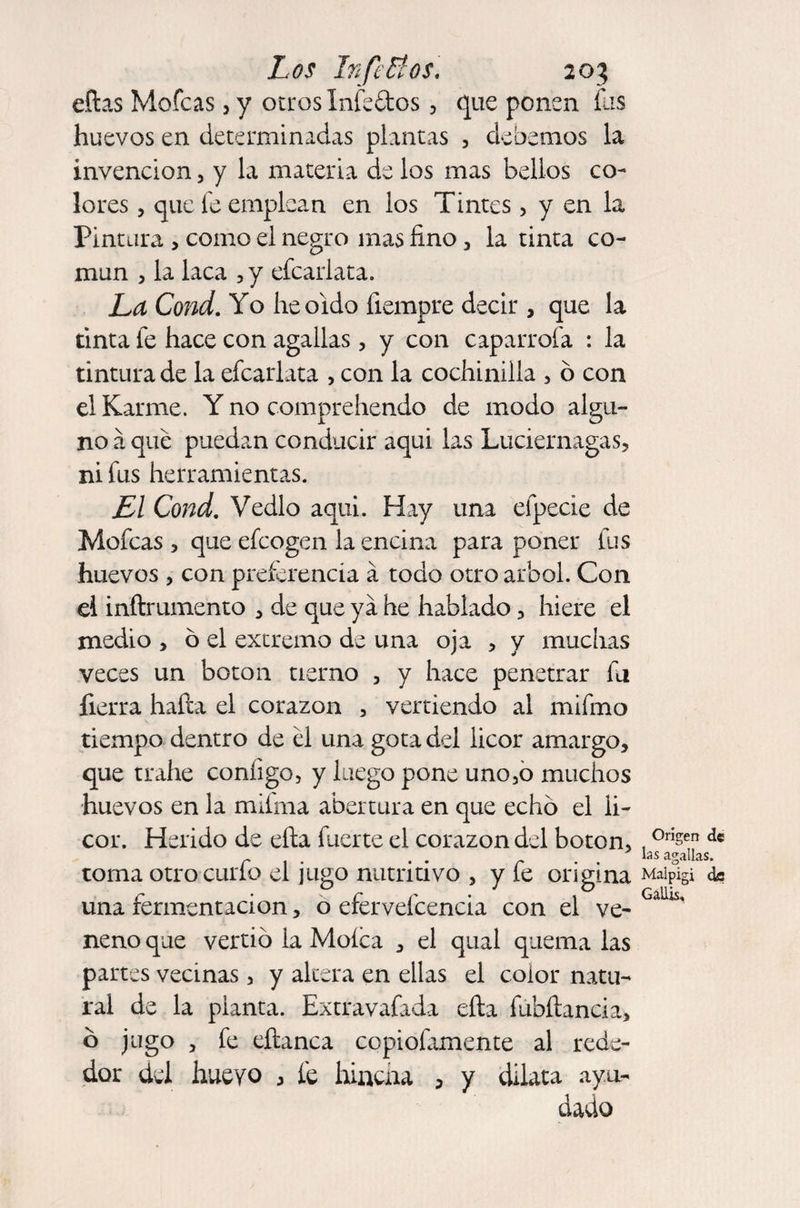 ellas Mofeas, y otros Infectos, que ponen fas huevos en determinadas plantas , debemos la invención, y la materia de los mas bellos co¬ lores , que fe emplean en los Tintes, y en la Pintura > como el negro mas fino , la tinta co¬ mún , la laca , y efcarlata. La Cond. Yo lie oído fiempre decir , que la tinta fe hace con agallas, y con caparrofa : la tintura de la efcarlata , con la cochinilla , ó con el Karme. Y no comprehendo de modo algu¬ no á que puedan conducir aqui las Luciérnagas, ni fus herramientas. El Cond. Vedlo aqui. Hay una efpecie de Mofeas , que efeogen la encina para poner fus huevos , con preferencia á todo otro árbol. Con el inílrumento , de que ya he hablado, hiere el medio , 6 el extremo de una oja , y muchas veces un boton tierno , y hace penetrar fii fierra halla el corazón , vertiendo al mifmo tiempo dentro de el una gota del licor amargo, que trahe conligo, y luego pone uno,o muchos huevos en la mifma abertura en que echó el fi- cor. Herido de ella fuerte el corazón del boton, . °rlsen d« r , . . • r . . “s agallas. toma otro curio el jugo nutritivo , y íe origina Maipigi de una fermentación, o efervefcencia con el ve- Gaüis' neno que vertió la Moíca , el qual quema las partes vecinas, y altera en ellas el color natu¬ ral de la planta. Extravafada ella fubílancia, ó jugo , fe eílanca copiofamente al rede¬ dor del huevo , fe hincha , y dilata ayu¬ dado