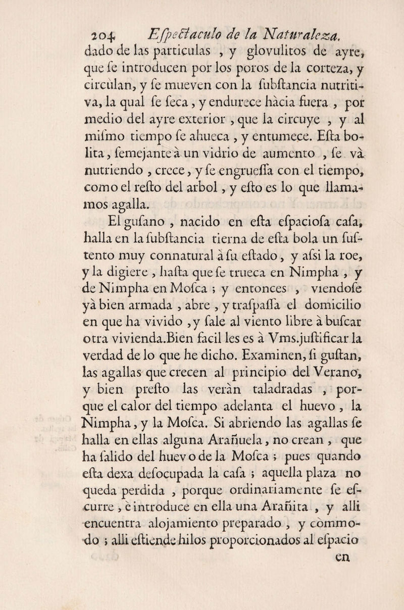 20^ Efpecíaculo de la Naturaleza, dado de las parricidas , y glovulitos de ay re, que fe introducen por los poros de la corteza, y circulan, y fe mueven con la fubítancia nutriti¬ va, la qual fe feca, y endurece hacia fuera , por medio del ayre exterior , que la circuye , y al xnifmo tiempo fe ahueca , y entumece. Efta bo¬ lita, femejanteá un vidrio de aumento , fe va nutriendo , crece, y fe engrueífa con el tiempo, como el refto del árbol, y efio es lo que llama¬ mos agalla. Elgufano , nacido en efta efpaciofa cafa, halla en lafubftancia tierna de efta bola un fuf- tentó muy connatural á fu eftado, y afsi la roe, y la digiere , harta que fe trueca en Nimpha , y deNimpha en Mofea > y entonces , viendofe ya bien armada , abre , y trafpafta el domicilio en que ha vivido ,y fale al viento libre ábufear otra vivienda.Bien fácil les es á Vms.juftificar la verdad de lo que he dicho. Examinen, íi guftan, las agallas que crecen al principio del Verano, y bien prefto las verán taladradas , por¬ que el calor del tiempo adelanta el huevo , la Nimpha, y la Mofea. Si abriendo las agallas fe halla en ellas alguna Arañuela, no crean , que ha falido del huev o de la Mofea ; pues quando efta dexa defocupada la cafa ; aquella plaza no queda perdida , porque ordinariamente fe ef- curre , e introduce en ella una Arañita , y allí encuentra alojamiento preparado , y cbmmo- do ; alli eftiende hilos proporcionados al efpacio en