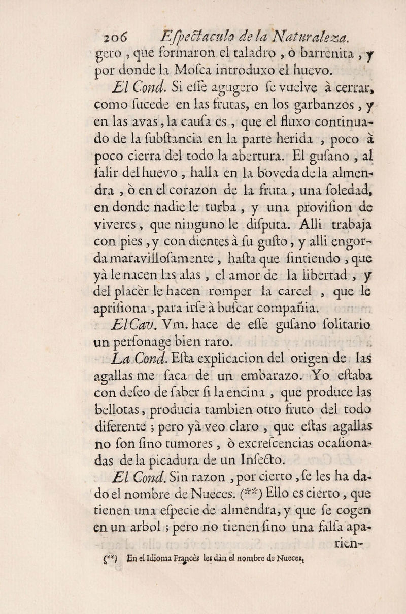 gero , que formaron el taladro , ó barrcnita , y por donde la Mofea introduxo el huevo. El Cond. Si eífe agugsro fe vuelve á cerrar» como fucede en las frutas, en los garbanzos , y en las avas, la caufa es , que el fluxo continua¬ do de la fubílancia en la parte herida , poco á poco cierra del todo la abertura. El gufano , al falir del huevo , halla en la bóveda de la almen-* dra , ó en el corazón de la fruta , una foledad, en donde nadie le turba , y una provifion de vivares, que ninguno le difputa. Allí trabaja con pies ,y con dientes a fu guílo, y allí engor¬ da maraviilofamente , halla que Entiendo , que ya le nacen las alas , el amor de la libertad , y del placer le hacen romper la cárcel , que le apriíiona , para irfe a bufear compañia. ElCav. Vm. hace de eífe gufano folitario un perfonage bien raro. La Cond. Ella explicación del origen de las agallas me faca de un embarazo. Yo eílaba con defeo de faber fi la encina , que produce las bellotas, producia también otro fruto del todo diferente j pero ya veo claro , que ellas agallas no fon fino tumores, ó excrecencias ocaíiona^ das de la picadura de un Infefto. El Cond. Sin razón , por cierto , fe les ha da¬ do el nombre de Nueces. (**) Ello es cierto, que tienen una eípecie de almendra, y que fe cogen en un árbol ; pero no tienen fino una faifa apa- rien- En el Idioma Frasees leí dan el nombre 4e Nuece*t