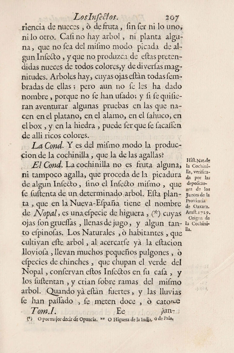rienda de nueces , 6 de fruta, fin fer ni lo uno, ni lo otro. Calino hay árbol, ni planta algu¬ na, que no fea del mifmo modo picada de al¬ gún Infe&amp;o, y que no produzca de ellas preten¬ didas nueces de todos colores,y de di verías mag¬ nitudes. Arboles hay, cuyas ojas eílan todas fem- bradas de ellas; pero aun no fe les ha dado nombre, porque no fe han ufado; y fi le quHie¬ ran aventurar algunas pruebas en las que na¬ cen en el plátano, en el alamo, en el fahuco, en el box , y en la hiedra , puede fer que fe facaífen de alli ricos colores. La Cond. Y es del mifmo modo la produc¬ ción de la cochinilla, que la de las agallas? El Cond. La cochinilla no es fruta alguna, ni tampoco agalla, que proceda de la picadura de algún Infecbo, fino el Infecto mifmo , que fe fuílenta de un determinado árbol. Eíta plan¬ ta , que en la Nueva-Efpaña tiene el nombre de Nopal, es unaefpecie de higuera , (*) cuyas ojas fon grueflas , llenas de jugo, y algún tan¬ to efpinofas. Los Naturales , ó habitantes, que cultivan efte árbol, al acercarfe ya la eítacion llovióla , llevan muchos pequeños pulgones , o efpecies de chinches, que chupan el verde del Nopal, confervan ellos Infectos en fu cafa , y los fuítentan , y crian Cobre ramas del mifmo árbol. Quando ya eílan fuertes, y las lluvias fe han pallado , fe meten doce , ó católe TomJ. Ee /un-, (*) O por mejor decir ds Opuncia. ** O Higuera de la India- ó de Hlil.Kat.de la Cochini¬ lla, verifica¬ da por las depoíici er¬ nes de los Jueces de la Provincia de Oaxaca. Amfí.ivis». Origen de la Cochini¬ lla.