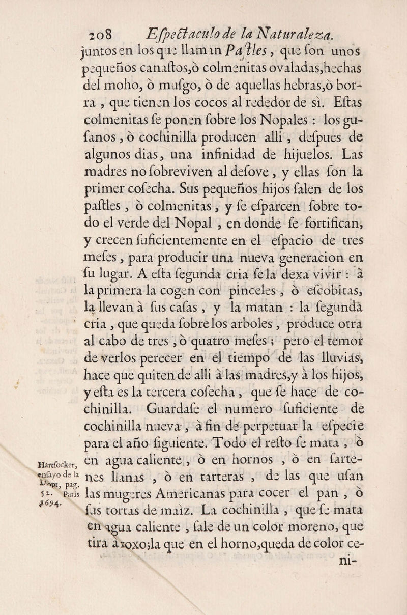 juntasen lasque llaannPaVes, que fon unos pequeños canaítos,ó colmenitas ovaladas,hechas del moho, ó mufgo, ó de aquellas hebras,ó bor¬ ra , que tienen los cocos al rededor de si. Ellas colmenitas fe ponen fobre los Nopales : los gu¬ íanos , ó cochinilla producen alli, defpues de algunos dias, una infinidad de hijuelos. Las madres no fobreviven al defove, y ellas fon la primer cofecha. Sus pequeños hijos falen de los paílles, b colmenitas, y fe efparcen fobre to¬ do el verde del Nopal , en donde fe fortifican, Y cen inficientemente en el efpacio de tres mefes, para producir una nueva generación en fu lug ar. A ella fegunda cria felá dexa vivir : á la primera la cogen con pinceles , ó efeobitas, la llevan á fus cafas, y la matan : la fegunda cria , que queda fobre los arboles , produce otra al cabo de tres, ó quatro mefes; pero el temor de verlos perecer en el tiempo de las lluvias, hace que quiten de alli a las madres,y a los hijos, y efta es la tercera cofecha , que fe hace de co¬ chinilla. Guardafe el numero fuficiente de cochinilla nueva, áfin de perpetuar la efpecie para el año íigaiente. Todo el relio fe mata , 6 Hartfocker, en agLla caliente , o en hornos , o en farte- «ñfayo da la n¿s \[mxs 5 en tarteras , de las que ufan pans las mugeres Americanas para cocer el pan, o #6M° fus tortas de maíz. La cochinilla , que fe mata en agua caliente , fale de un color moreno, que tira axoxosla que en el horno,queda de color ce¬ ní-