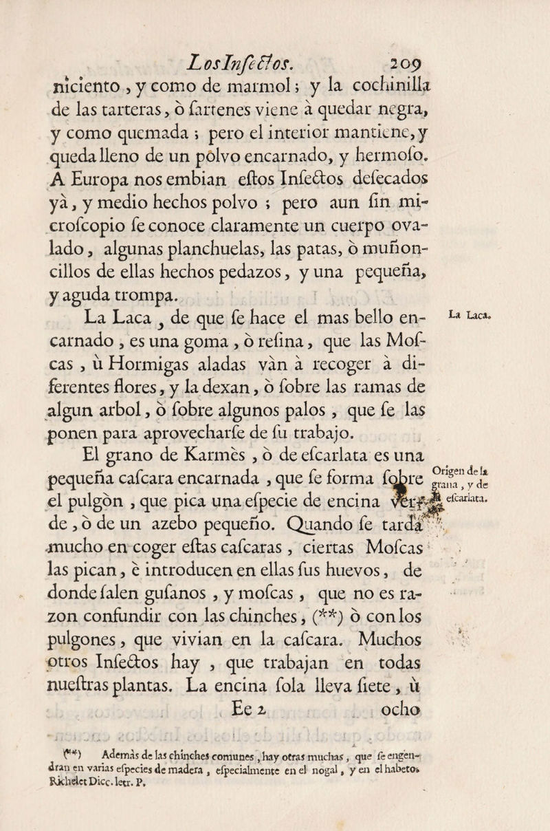 níciento , y como de marmol; y la cochinilla de las tarteras , b íarrenes viene á quedar negra, y como quemada i pero el interior mantiene, y queda lleno de un polvo encarnado, y hermoío. A Europa nos embian eítos Infectos defecados ya, y medio hechos polvo ; pero aun. fin mi- crofcopio fe conoce claramente un cuerpo ova¬ lado , algunas planchuelas, las patas, o muñón- cilios de ellas hechos pedazos, y una pequeña, y aguda trompa. La Laca y de que fe hace el mas bello en¬ carnado , es una goma , o refina, que las Mof¬ eas , ü Hormigas aladas van a recoger á di¬ ferentes flores, y la dexan, o fobre las ramas de algún árbol, o fobre algunos palos, que fe las ponen para aprovecharfe de fu trabajo. El grano de Karmes , o de efcarlata es una pequeña cafcara encarnada , que fe forma fobre el pulgón , que pica una efpecie de encina de , ó de un azebo pequeño. Quando fe tar mucho en coger ellas cafcaras, ciertas Mofeas las pican, e introducen en ellas fus huevos, de donde íalen gufanos , y mofeas, que no es ra¬ zón confundir con las chinches, (**) ó con los pulgones, que vivian en la cafcara. Muchos otros Infedos hay , que trabajan en todas nueílras plantas. La encina fola lleva flete, ü Ee z ocho La Laca. Origen de !a grana „ y de efcarlata. *. ■ x Ademas de las chinches comunes , hay otras muchas, que fe engen¬ dran en varias efpecies de madera , efpecialmente en el nogal, y en el habeto* Pjchelct Dice. leer. P,