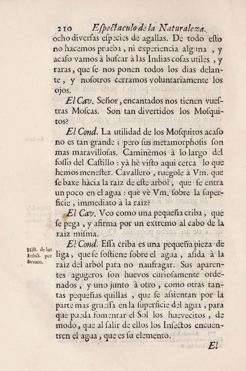 Hift- Je los infect, por Swam. 2io Efpeft aculo de la Naturaleza. ocho diverfas efpecies de agallas. De todo efto no hacemos prueba , ni experiencia alguna , y acafo vamos á bufcar á las Indias cofas utiles , y raras, que fe nos ponen todos los dias delan¬ te , y nofotros cerramos voluntariamente los ojos. El Cav. Señor, encantados nos tienen vuef- tras Mofeas. Son tan divertidos los Mofqui- tos? El Cond. La utilidad de los Mofquitos acafo no es tan grande ; pero fus metamorphoíis fon mas maravillofas. Caminemos a lo largo del folio del Caftillo : ya he vifto aquí cerca lo que hemos menefter. Cavallero , ruegole á Vm. que fe baxe hacia la raíz de eñe árbol, que fe entra un poco en el agua : que ve Vm. fobre la fuper- ficie , immediato á la raíz? El Cav. Veo como una pequeña criba, que fe pega , y afirma por un extremo al cabo de la raíz mifma. El Cond. EíTa criba es una pequeña pieza de liga, que fe foñiene fobre el agua , afida a la raiz del árbol para no naufragar. Sus aparen¬ tes agugeros fon huevos curiofamente orde¬ nados , y uno junto á otro , como otras tan¬ tas pequeñas quillas , que fe afsientan por la parte mas grueífa en la fuperficie del agua , para que pueda fomentar el Sol los huevecitos , de modo, que al falir de ellos los Infeftos encuen¬ tren el agua, que es fu elemento. El
