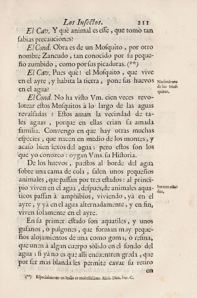 El Cav. Y que animal eseíTe , que tomó tan fabias precauciones? El Cond. Obra es de un MofquTto , por otro nombre Zancudo 5 tan conocido por fu peque¬ ño zumbido , como por fas picaduras. (**) El Cav. Pues que I el Mofquito , que vive en el ay re , y habita la tierra 5 pone fas huevos en el agua? El Cond. No ha vifto Vm. cien veces revo¬ lotear eftos Mofquitos á lo largo de las aguas revalfadas ? Eftos aman la vecindad de ta¬ les aguas , porque en ellas crian íli amada familia. Convengo en que hay otras muchas efpecies , que nacen en medio de los montes , y acafo bien iexos del agua; pero eftos fon los que yo conozco : oygan Vms. fu Hiftoria. De los huevos, pueftos al borde del agua fobre una cama de cola , falen unos pequeños animales, quepaflan por tres eftados: al princi¬ pio viven en el agua , defpues3de animales aqua- ticos paífan á amphibios , viviendo , ya en el ayre , y ya en el agua alternadamente, y en fin, viven folamente en el ayre. En fu primer eftado fon aquatiles, y unos gufanos 3 ó pulgones , que forman muy peque¬ ños alojamientos de una como goma, ó refina, que unen á algún cuerpo sólido en el fondo del agua ; íi ya no es que allí encuentren greda , que por fer mas blanda les permite cavar fu retiro t en V *) Eípeculmente en Italia es moleíujSkne. Rich. Dice. letr. C. Nacimiento de los MoC* quitos, Sus tres efta^ dos,