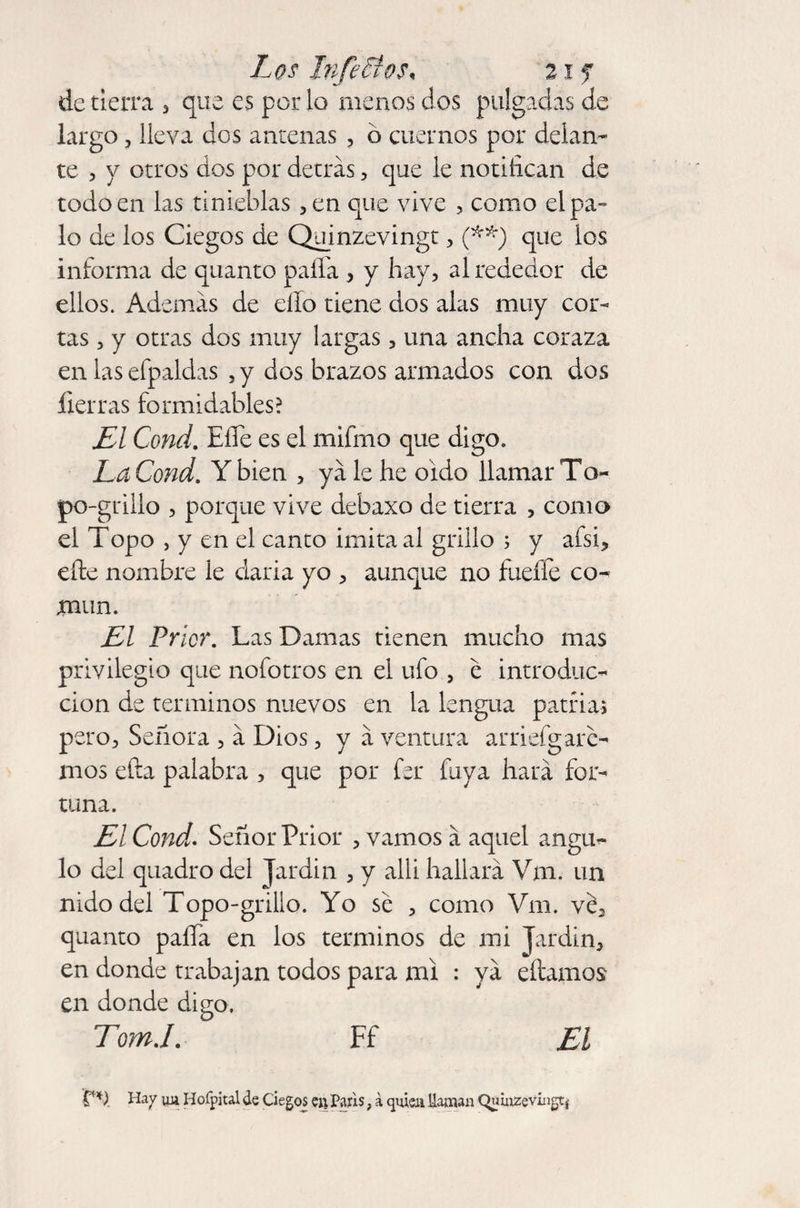 Los Infartos, 21 f de tierra 5 que es por lo menos dos pulgadas de largo, lleva dos antenas , b cuernos por delan¬ te , y otros dos por detrás, que le notifican de todo en las tinieblas ,en que vive , como el pa¬ lo de los Ciegos de Quinzevingt, (**) que los informa de quanto paíTa , y hay, al rededor de ellos. Además de ello tiene dos alas muy cor¬ tas , y otras dos muy largas , una ancha coraza en las efpaldas ,y dos brazos armados con dos fierras formidables? EX Cond. Efie es el mifmo que digo. La Cond. Y bien , yá le he oido llamar To- po-grillo , porque vive debaxo de tierra , como el Topo , y en el canto imita al grillo ; y afsi, efie nombre le daría yo , aunque no fueffe co¬ mún. El Prior. Las Damas tienen mucho mas privilegio que nofotros en el ufo , e introduc¬ ción de términos nuevos en la lengua patria* pero. Señora , á Dios, y á ventura arriefgare¬ mos efta palabra , que por for fixya hará for¬ tuna. El Cond. Señor Prior , vamos á aquel ángu¬ lo del quadro del Jardín , y allí hallará Vm. un nido del Topo-grillo. Yo sé , como Vm. vé3 quanto paíía en los términos de mi Jardín, en donde trabajan todos para mi : yá efiamos en donde digo. Tom.I. Ff El TU. Ha y uu Hofpital de Ciegos en Paris, á quien llaman Quiuzevingtj