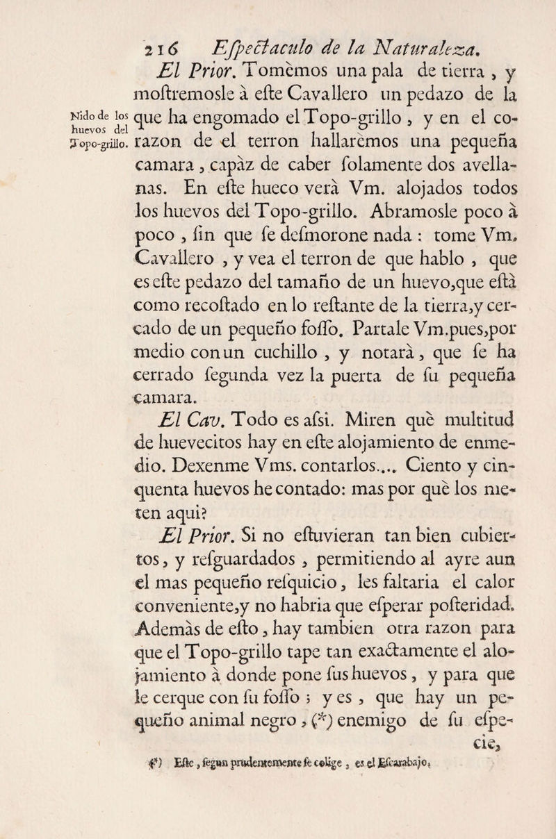 El Prior. Tomemos una pala de tierra > y moílremosle á eíle Cavallero un pedazo de la NUode ios qUe engomado el Topo-grillo , y en el co- 3opo-griiio. razón de el terrón hallaremos una pequeña camara , capaz de caber fulamente dos avella¬ nas. En elle hueco verá Vm. alojados todos los huevos del Topo-grillo. Abrámosle poco á poco , íin que fe dcfmorone nada : tome Vm, Cavallero , y vea el terrón de que hablo , que es eíle pedazo del tamaño de un huevo,que eftá como reeoílado en lo reliante de la tierra,y cer¬ cado de un pequeño foííb. Pártale Vm.pues,por medio con un cuchillo , y notará, que fe ha cerrado fegunda vez la puerta de fu pequeña camara. El Cav. Todo es afsi. Miren qué multitud de huevecitos hay en eíle alojamiento de enme¬ dio. Dexenme Vms. contarlos.... Ciento y cin- quenta huevos he contado: mas por qué los me¬ ten aquí? El Prior. Si no eíluvíeran tan bien cubier¬ tos , y refguardados , permitiendo al ay re aun el mas pequeño resquicio, les faltaria el calor conveniente,y no habría que efperar pofteridad. Además de eño, hay también otra razón para que el Topo-grillo tape tan exaólamente el alo¬ jamiento á donde pone fus huevos, y para que le cerque con fu foífo ; y es , que hay un pe¬ queño animal negro, (*) enemigo de fu efpe- < cié. Eñe, fegitn prudentemente k colige , es ú Efcarabajo,