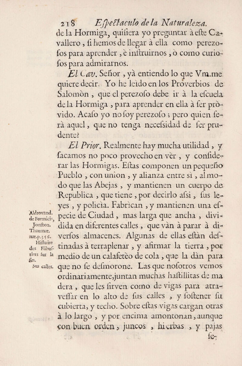 'AWrovand. de Formici.'í, Jonfton. Tliaumat. nat.p-3 56. Hiítoire des Flibut- tiers íur la £n. Sus calles. 218 EJpeFtaculo de la Naturaleza. déla Hormiga., quiíiera yo preguntar áefte C&amp;+ vallero , íi hemos de llegar a ella como perezo¬ sos para aprender , e inltruirnos, o como curio- fos para admirarnos. El Cav. Señor , ya entiendo lo que Vm.me quiere decir. Yo he leído en los Proverbios de Salomon , que el perezofo debe ir á la efcuela déla Hormiga , para aprender en ella a fer pró¬ vido. Acafo yo no foy perezofo i pero quien fe- xa aquel , que no tenga necefsidad de fer pru¬ dente? El Prior. Realmente hay mucha utilidad , y facamos no poco provecho en ver , y coníide- rar las Hormigas. Eftas componen un pequeño Pueblo 5 con union , y alianza entre si , al mo¬ do que las Abejas , y mantienen un cuerpo de República , que tiene , por decirlo afsi , fus le¬ yes 3 y policía. Fabrican , y mantienen una ef- pecie de Ciudad , mas larga que ancha , divi¬ dida en diferentes calles, que van á parar á dri verfos almacenes. Algunas de ellas eftan des¬ tinadas á terraplenar , y afirmar la tierra , poc medio de un calafeteo de cola , que la dan para que no fe defmorone. Las que nofotros vemos ordinariamente,juntan muchas haftillitas de ma dera , que les íirven como de vigas para atra- veíTar en lo alto de fus calles , y íbftener fu cubierta, y techo. Sobre eftas vigas cargan otras a lo largo , y por encima amontonan, aunque con buen orden > juncos , hierbas * y pajas fe.