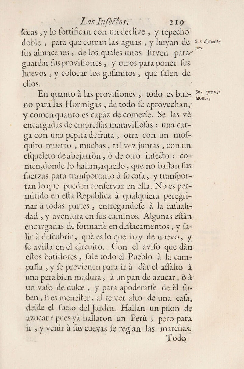 fecas ,y lo fortifican con un declive , y repecho doble , para que corran las aguas , y huyan de fus almacenes, de los quales unos firven parar guardar fus proviíiones, y otros para poner fus huevos, y colocar los gulanitos , que falen de ellos. En quanto á las proviílones , todo es bue¬ no para las Hormigas , de todo le aprovechan, y comen quanto es capaz de comerle. Se las ve encargadas de empreíliis maravillólas : una car¬ ga con una pepita de fruta , otra con un mof- quito muerto , muchas , tal vez juntas , con un eíqueleto de abejarrón, ó de otro infecto : co-* men,donde lo hallan,aqueÍlo, que no bailan fus fuerzas para tranfportarlo á fu cafa, y tranípor- tan lo que pueden confervar en ella. No es per¬ mitido en ella República á qualquiera peregri¬ nar a todas partes , entregandofe a la cafuali- dad , y aventura en fus caminos. Algunas eftán encargadas de formarfe en deílacamentos, y fa- lir a defcubrir, qué es lo que hay de nuevo, y fe avilta en el circuito. Con el avifo que dan ellos batidores , fale todo el Pueblo a la cam¬ paña , y fe previenen para ir á dar el aífalto á una pera bien madura, a un pan de azúcar, ó a un vafo de dulce , y para apoderarle de él fu- ben, fies meneíter, ai tercer alto de una cafa, defde el fiado del Jardín. Hallan un pilón de azúcar ? pues ya hallaron un Peru 3 pero para ir 3 y venir á fus cuevas fe reglan las marchas; Todo Sus almace¬ nes. Sus pro vi- fiones.