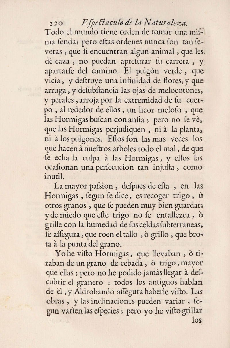 Todo el mundo tiene orden de tomar una mif- ma fenda, pero eftas ordenes nunca fon tan fe- veras , que li encuentran algún animal, que les. de caza , no puedan aprefurar fu carrera , y apartarfe del camino. El pulgón verde , que vicia, y deftruye una infinidad de flores,y que arruga, y defubftancia las ojas de melocotones, y perales, arroja por la extremidad de fu cuer¬ po , al rededor de ellos, un licor melofo , que las Hormigas bufcan con anfia ; pero no fe ve, que las Hormigas perjudiquen , ni a la planta, ni a los pulgones. Eftos fon las mas veces los que hacen á nueftros arboles todo el mal, de que fe echa la culpa a las Hormigas, y ellos las ocaíionan una perfecucion tan injufta , como inútil La mayor pafsion , defpues de efta , en las Hormigas , fegun fe dice, es recoger trigo , íi otros granos, que fe pueden muy bien guardan y de miedo que efte trigo no fe entallezca , 6 grille con la humedad de fus celdas fubterraneas, fe aflegura, que roen el tallo , ó grillo , que bro¬ ta á la punta del grano. Yo he vifto Hormigas, que llevaban , ó ti¬ raban de un grano de cebada , ó trigo, mayor que ellas ; pero no he podido jamás llegar á deft cubrir el granero : todos los antiguos hablan de el ,y Aldrobando aflegura haberle vifto. Las obras , y las inclinaciones pueden variar , fe¬ gun vanen las efpecies; pero yo he vifto grillar los