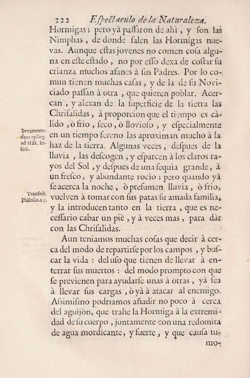 Swammer¬ dam epilog, ad Hilt. In- feft. Tran fa ft. )philof.n,z 3. 222 Efyeff aculo de la Naturaleza. Hormigas; pero ya pallaron de ahi , y fon las Nimphas , de donde falen las Hormigas nue¬ vas. Aunque ellas jovenes no comen cofa algu¬ na en eíle eíhdo , no por eíTo dexa de collar fu crianza muchos afanes á fus Padres. Por lo co¬ mún tienen muchas cafas , y de la de fu Novi¬ ciado pallan a otra , que quieren poblar. Acer¬ can , y alexan de la Superficie de la tierra las Chrifalidas 3 a proporción que el tiempo es ca¬ lido , ó frió , feco, ó lloviofo , y efpecialmente en un tiempo fereno las aproximan mucho á la haz de la tierra. Algunas veces, deípues de la lluvia , las defcogen , y efparcen a los claros ra¬ yos del Sol ,y deípues de unafequia grande, a unfrefco, y abundante roclo ; pero quando ya fe acerca la noche , bprefumen lluvia , ó frió, vuelven a tomar con fus patas fu amada familia, y la introducen tanto en la tierra > que es ne- ceífario cabar un pie , y á veces mas, para dar con las Chrifalidas. Aun temamos muchas cofas que decir a cer¬ ca del modo de repartirfepor los campos , y bal¬ ear la vida : del ufo que tienen de llevar a en¬ terrar fus muertos : del modo prompto con que fe previenen para ayudarfe unas á otras, ya fea a llevar fus cargas , ó ya á atacar al enemigo. Afsimifmo podríamos añadir no poco á cerca del aguijón, que trahe la Hormiga á la extremi¬ dad de fu cuerpo , juntamente comuna redomita de agua mordicante , y fuerte, y que caufa tu¬ mo-