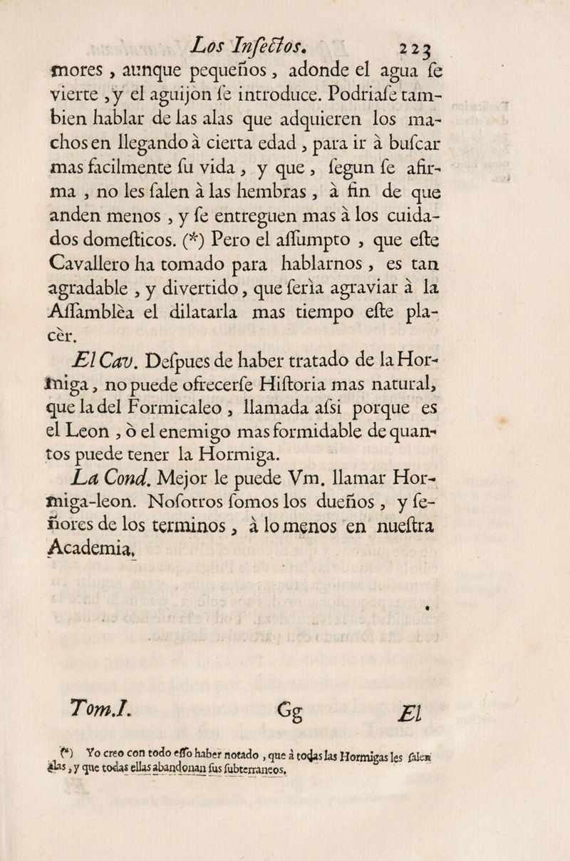 inores, aunque pequeños , adonde el agua fe vierte ,'y el aguijón fe introduce. Podriafe tam¬ bién hablar de las alas que adquieren los ma¬ chos en llegando á cierta edad , para ir á bufcar mas fácilmente fu vida, y que , legun fe afir¬ ma , no les Talen á las hembras , a fin de que anden menos , y fe entreguen mas á los cuida¬ dos domefticos. (*) Pero el aífumpto , que eftc Cavallero ha tomado para hablarnos, es tan agradable , y divertido, que feria agraviar á la AlTambléa el dilatarla mas tiempo efte pla¬ cer. El Cav. Defpues de haber tratado de la Hor- iniga, no puede ofrecerfe Hiftoria mas natural, que la del Formicaleo , llamada afsi porque es el León , 6 el enemigo mas formidable dequan- tos puede tener la Hormiga. La Cond. Mejor le puede Vm. llamar Hor- miga-león. Nofotros fomos los dueños , y fe- ñores de los términos, á lo menos en nueftra Academia, Tom.L Gg El f») Yo creo con todo etfb haber notado , que a todas las Hormigas les (alen ¿lias, y que tocias ellas abandonan fus fubterraneos.