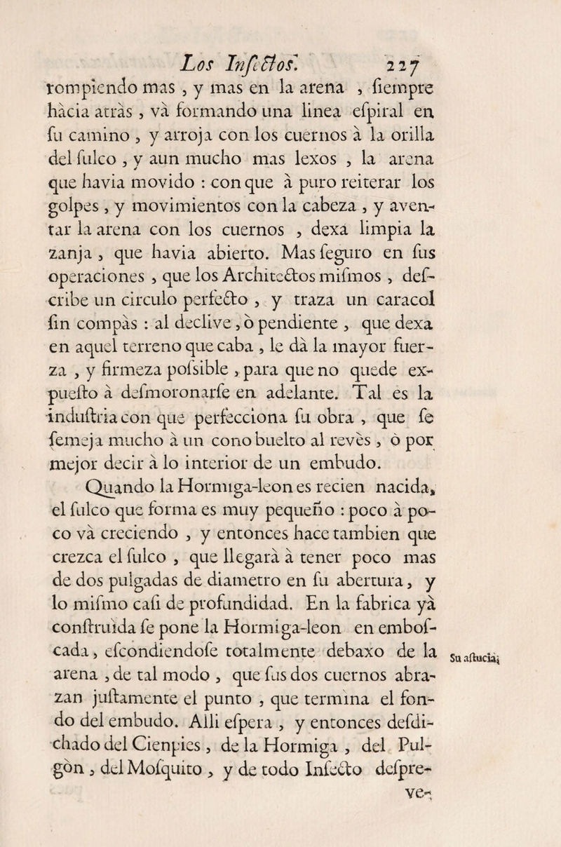 rompiendo mas , y mas en la arena , fiempre hacia arras, va formando una linea efpiral en fu camino ? y arroja con los cuernos a la orilla del fulco , y aun mucho mas lexos , la arena que ha via movido : conque a puro reiterar los golpes , y movimientos con la cabeza , y aven¬ tar la arena con los cuernos , dexa limpia la zanja , que havia abierto. Mas feguro en fus operaciones , que los Architcftos mifmos , def- cribe un circulo perfefto , y traza un caracal fin compás : al declive, ó pendiente , que dexa en aquel terreno quecaba , le da la mayor fuer¬ za , y firmeza pofsible , para que no quede ex- pueífo á defmoronarfe en adelante. Tal es la induílria con que perfecciona fu obra , que fe femeja mucho á un conobuelto al reves 3 ó por mejor decir á lo interior de un embudo. Quando la Hormiga-leon es recien nacida* el fulco que forma es muy pequeño : poco á po¬ co va creciendo 3 y entonces hace también que crezca el fulco , que llegará á tener poco mas de dos pulgadas de diámetro en fu abertura 5 y lo mifmo cafi de profundidad. En la fabrica ya conftruida fe pone la Hormiga-leon en embof- cada> efcondiendofe totalmente debaxo de la arena 5 de tal modo 3 que fus dos cuernos abra¬ zan juftamente el punto , que termina el fon¬ do del embudo. Aili efpera > y entonces defdi- chado del Cienpies 3 de la Hormiga , del Pul¬ gón 3 del Moíquito > y de todo Infecto dcfpre- ve- Su aílucia*