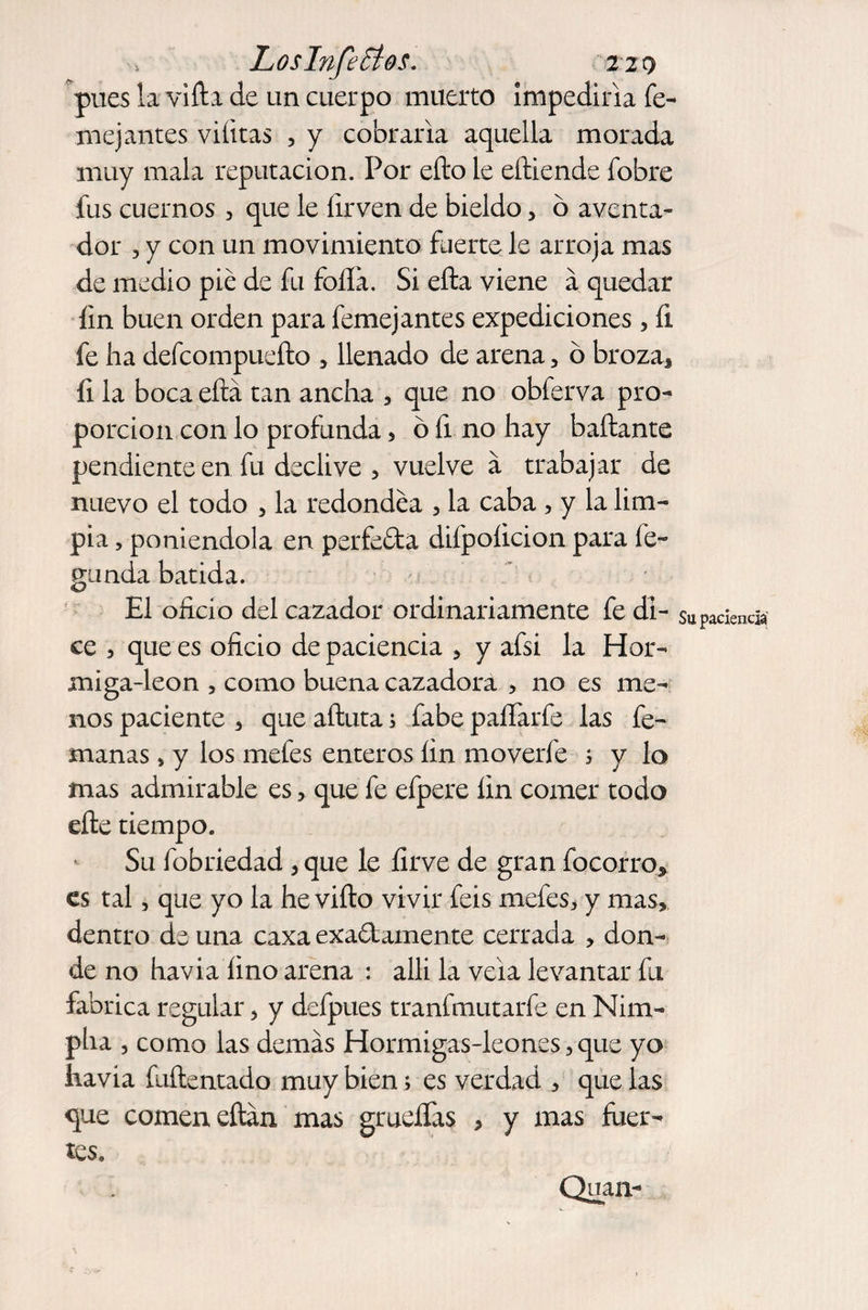 LosI?ife£tos. 220 pues la vifta de un cuerpo muerto impediría fe¬ me] antes viíitas , y cobraría aquella morada muy mala reputación. Por efto le eftiende fobre fus cuernos 3 que le firven de bieldo, o aventa¬ dor 3 y con un movimiento fuerte le arroja mas de medio pié de fu folla. Si ella viene á quedar fin buen orden para femejantes expediciones, fi fe ha defcompuefto 5 llenado de arena 5 ó broza, fi la boca ella tan ancha , que no obferva pro¬ porción con lo profunda 3 ó fi no hay bailante pendiente en fu declive 3 vuelve a trabajar de nuevo el todo , la redondea 3 la caba 5 y la lim¬ pia , poniéndola en perfecta difpoíicion para fe- guada batida. El oficio del cazador ordinariamente fe di- $upaciencia ce 3 que es oficio de paciencia > y afsi la Hor- miga-leon , como buena cazadora , no es me¬ nos paciente 3 que aftuta; fabe paflarfe las fe- manas , y los mefes enteros fin moverfe s y lo mas admirable es ? que fe efpere fin comer todo eñe tiempo. Su fobriedad , que le firve de gran focorro, es tal, que yo la he vifto vivir feis mefes, y mas> dentro de una caxa exaólamente cerrada , don¬ de no havia fino arena : aíli la vela levantar fu fabrica regular, y defpues tranfmutarfe en Nim- pha 3 como las demás Hormigas-leones,que yo havia fuftentado muy bien; es verdad , que las que comen eftán mas grueífas , y mas fuer¬ tes. Quan-