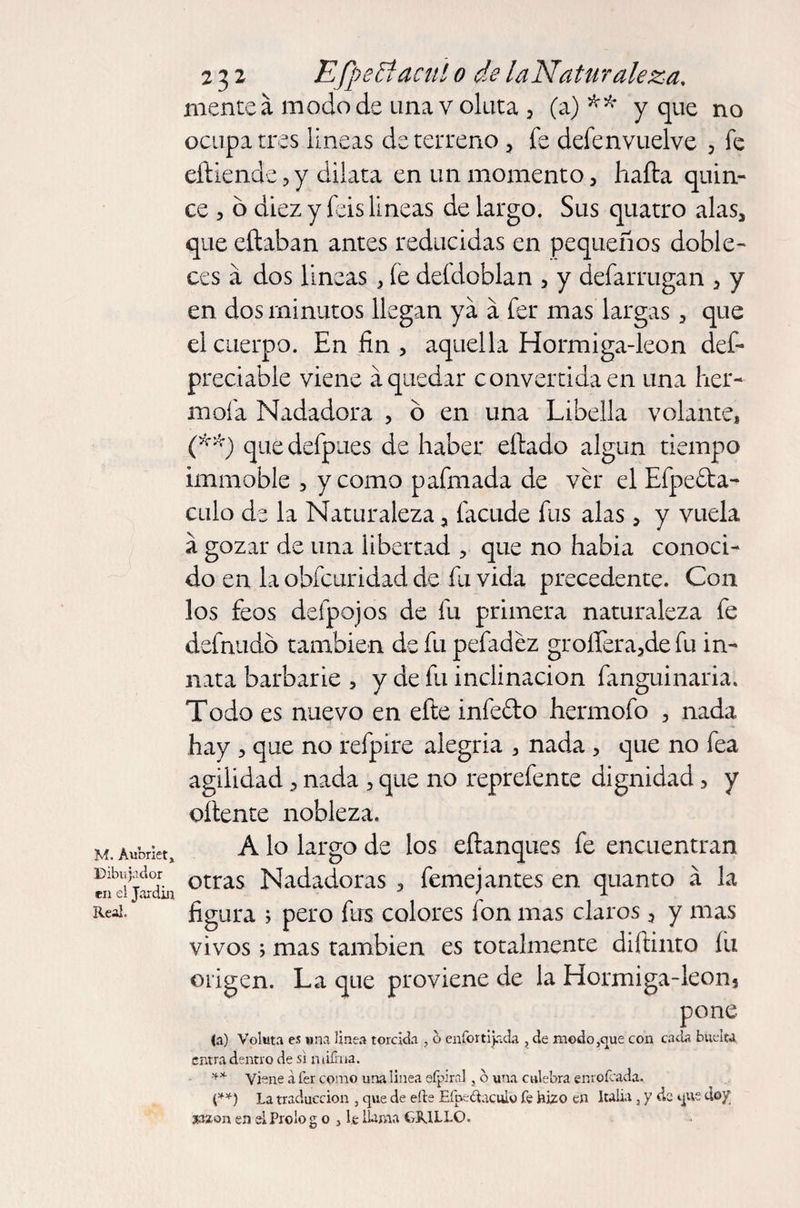 M. Aubriet, Dibuja dor en el Jardín Real. 232 EfpeStacui o de la Naturaleza, mente á modo de una voluta 3 (a)** y que no ocupa tres lineas de terreno 3 fe defenvuelve 3 fe eíliende ? y dilata en un momento 3 halla quin¬ ce 5 6 diez y feis lineas de largo. Sus quatro alas, que eílaban antes reducidas en pequeños doble¬ ces a dos lineas , fe deídoblan 5 y defarrugan 3 y en dos minutos llegan ya a fer mas largas, que el cuerpo. En fin , aquella Hormiga-íeon def- preciable viene á quedar convertida en una her- mofa Nadadora , ó en una Libella volante, (**) quedefpues de haber eílado algún tiempo imnaoble , y como pafmada de ver el Efpe&amp;a- culo de la Naturaleza, facude fus alas, y vuela á gozar de una libertad , que no había conoci¬ do en la obfcuridad de fu vida precedente. Con los feos deípojos de fu primera naturaleza fe definido también de fu pefadéz groilera5de fu in¬ nata barbarie , y de fu inclinación fanguinaria. Todo es nuevo en efte infedo hermofo 3 nada hay 3 que no refpire alegría , nada , que no fea agilidad 3 nada 5 que no reprefente dignidad 3 y oliente nobleza. A lo largo de los eílanques fe encuentran otras Nadadoras 3 femejantes en quanto á la figura ; pero fus colores fon mas claros 3 y mas vivos; mas también es totalmente diílinto íu origen. La que proviene de la Hormiga-Ieon5 pone (a) Voluta es una linea torcida , b enfortijada , de modo,que con cada buelta. entra dentro de si niiírna. ** ví^ne a fer como una linea eípira], o una culebra enrofeada. (**) La traducción , que de elle EfoeÚaculo fe bino en Italia 3 y de que doy aazon en eiProlog o , l.e llama OJLLO.