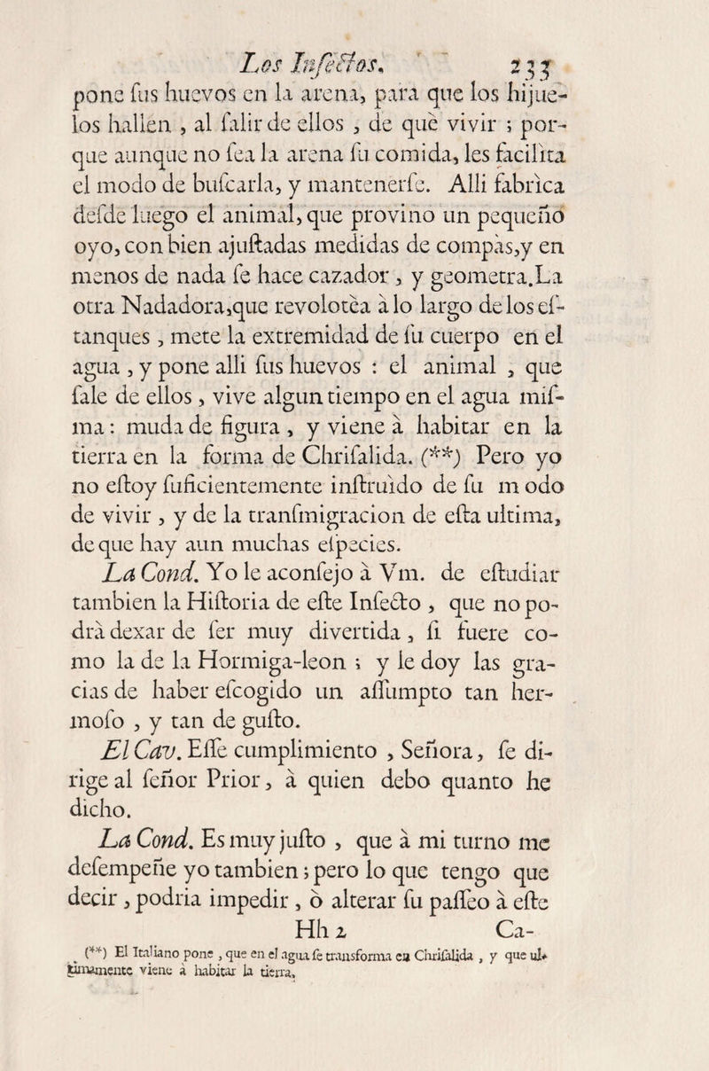 pone fus huevos en la arena, para que los hijue¬ los hallen , al falir de ellos , de que vivir ; por¬ que aunque no fea la arena fu comida, les facilita el modo de bufcarla, y mantenerle. Allí fabrica defde luego el animal, que provino un pequeño oyo, con bien ajuftadas medidas de compas,y en menos de nada fe hace cazador, y geometra.La otra Nadadora,que revolotea alo largo delosef- tanques, mete la extremidad de fu cuerpo en el agua , y pone allí fus huevos : el animal , que fale de ellos, vive algún tiempo en el agua mif- ma: muda de figura , y viene a habitar en la tierra en la forma de Chrifalida. (**) Pero yo no eíloy fuficientemente inítruido de fu m odo de vivir , y de la tranfmigración de ella ultima, de que hay aun muchas elpecies. La Cond, Yo le aconfejo a Vm. de eíludiar también la Hiftoria de eñe Infedto , que no po¬ dra dexar de fer muy divertida, fi fuere co¬ mo la de la Hormiga-leon 1 y le doy las gra¬ cias de haber eícogido un aífumpto tan her- mofo , y tan de güilo. El Cav. Eífe cumplimiento , Señora, fe di¬ rige al feñor Prior, á quien debo quanto he dicho. La Cond. Es muy julio , que a mi turno me defempeñe yo también; pero lo que tengo que decir, podria impedir , o alterar fu paífeo a elle Hh z Ca¬ en El Italiano pone , que en el agmfe transforma c» Chrifalida , y que ul* tintamente viene á habitar la tierra.