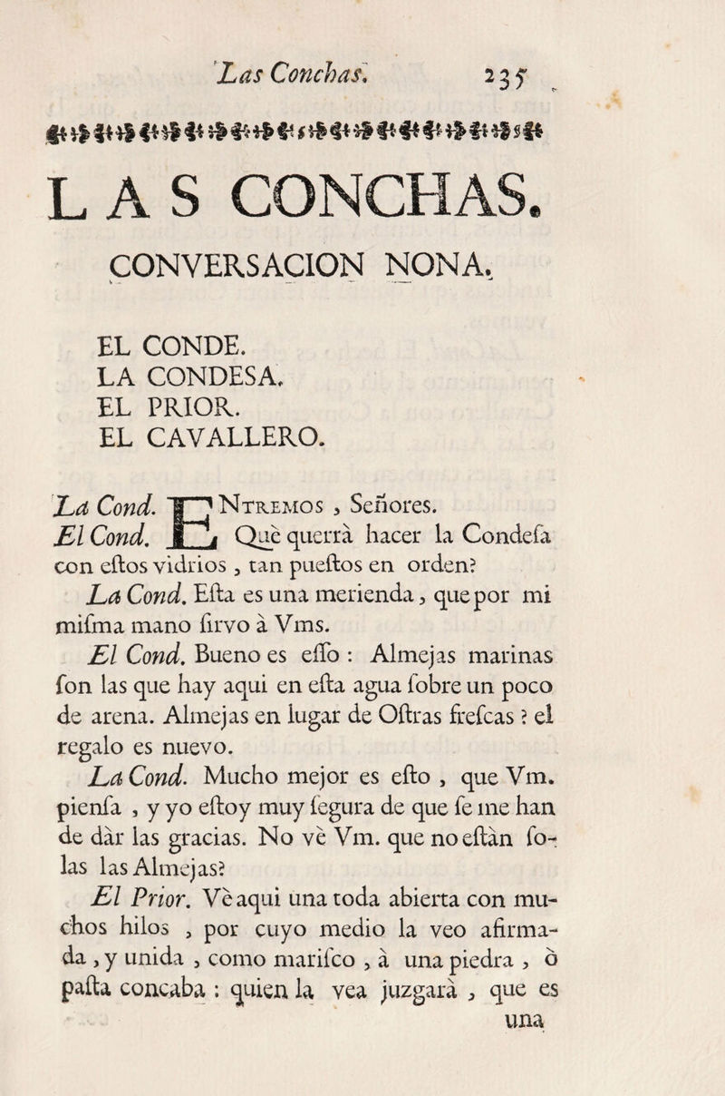 23? . ft fí *S I* &amp;<§**&amp;#* i &amp; $$ f* $* #* # Ü *í S Si LAS CONCHAS. CONVERSACION NONA, EL CONDE. LA CONDESA. EL PRIOR. EL CAVALLERO. La Cond. F] Ntremos , Señores. El Cond. g* i Que querrá hacer la Condefa con ellos vidrios , tan pueftos en orden? La Cond. Efta es una merienda, que por mi mifma mano firvo á Vms. El Cond. Bueno es eíTo : Almejas marinas fon las que hay aquí en efta agua fobre un poco de arena. Almejas en lugar de Oftras frefcas ? el regalo es nuevo. La Cond. Mucho mejor es efto , que Vm. pienfa , y yo eftoy muy fegura de que fe me han de dar las gracias. No ve Vm. que noeftán To¬ las las Almejas? El Prior. Veaqui una toda abierta con mu¬ chos hilos , por cuyo medio la veo afirma¬ da , y unida 3 como marifco , á una piedra , b pafta concaba ; quien la vea juzgará , que es una