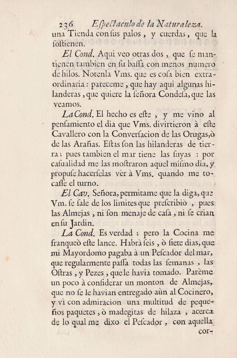 una Tienda con fus palos, y cuerdas, que la foftienen. El Cond, Aquí veo otras dos, que fe man¬ tienen también en fu baila con menos numero de hilos. Nótenla Vms. que es cofa bien extra¬ ordinaria : pareceme , que hay aquí algunas hi¬ landeras , que quiere la feíiora Condefa, que las veamos. La Cond. El hecho es efts > y me vino al penfamiento el dia que Vms. divirtieron á efte Cavallero con la Converfacion de las Orugas,o de las Arañas. Eftas fon las hilanderas de tier¬ ra ; pues también el mar tiene las fuyas : por caíualidad me las moftraron aquel mifino dia, y propufe hacerfelas ver á Vms. quando me to- caíle el turno. El Cav. Señora, permítame que la diga, que Vm. fe fale de los limites que prefcribió , pues las Almejas, ni fon menaje de cafa , ni fe crian, en fu Jardín. La Cond. Es verdad ; pero la Cocina me franqueó efte lance. Habrá feis, ó fíete dias, que mi Mayordomo pagaba á un Peleador del mar, que regularmente paila todas las femanas , las Oftras, y Pezes, que le havia tomado. Páreme un poco á coníiderar un monton de Almejas, que no fe le havian entregado aim al Cocinero, y vi con admiración una multitud de peque- ños paquetes, ó madegitas de hilaza , acerca, de lo qual me dixo el Peleador , con aquella cor-
