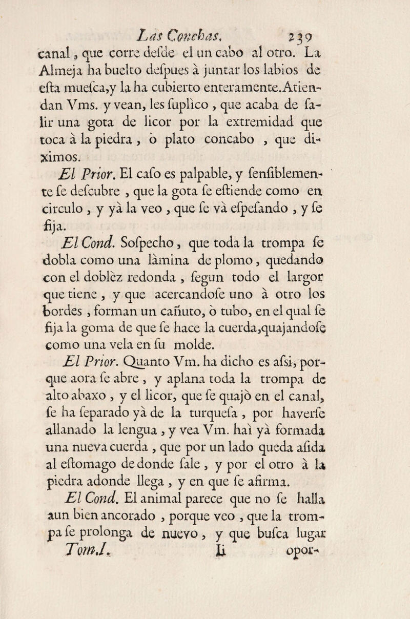 canalque corre defde el un cabo al otro. La Almeja ha buelto defpues a juntar los labios de efta muefca,y la ha cubierto enteramente. Atien¬ dan Vms. y vean, les fuplico , que acaba de fa- lir una gota de licor por la extremidad que toca a la piedra, ó plato concabo , que di¬ jimos. El Prior. El cafo es palpable, y fenfiblemen- te fe defeubre , que la gota fe eftiende como en circulo , y ya la veo , que fe va efpefando , y fe fija. El Cond. Sofpecho, que toda la trompa fe dobla como una lamina de plomo, quedando con el doblez redonda , fegun todo el largor que tiene , y que acercandofe uno a otro los bordes , forman un cañuto, o tubo, en el qual fe fija la goma de que fe hace la cuerda,quajandofe como una vela en fu molde. El Prior. Quanto Vm. ha dicho es afsi, por¬ que aora fe abre , y aplana toda la trompa de altoabaxo , y el licor, que fe quajó en el canal, fe ha feparado ya de la turquefa , por haverfe allanado la lengua , y vea Vm. hal ya formada una nueva cuerda , que por un lado queda afida al efeomago de donde fale , y por el otro á la piedra adonde llega , y en que fe afirma. El Cond. El animal parece que no fe halla aun bien ancorado , porque veo , que la trom¬ pa fe prolonga de nuevo, y que bufea lugar Tim,l. U opor-