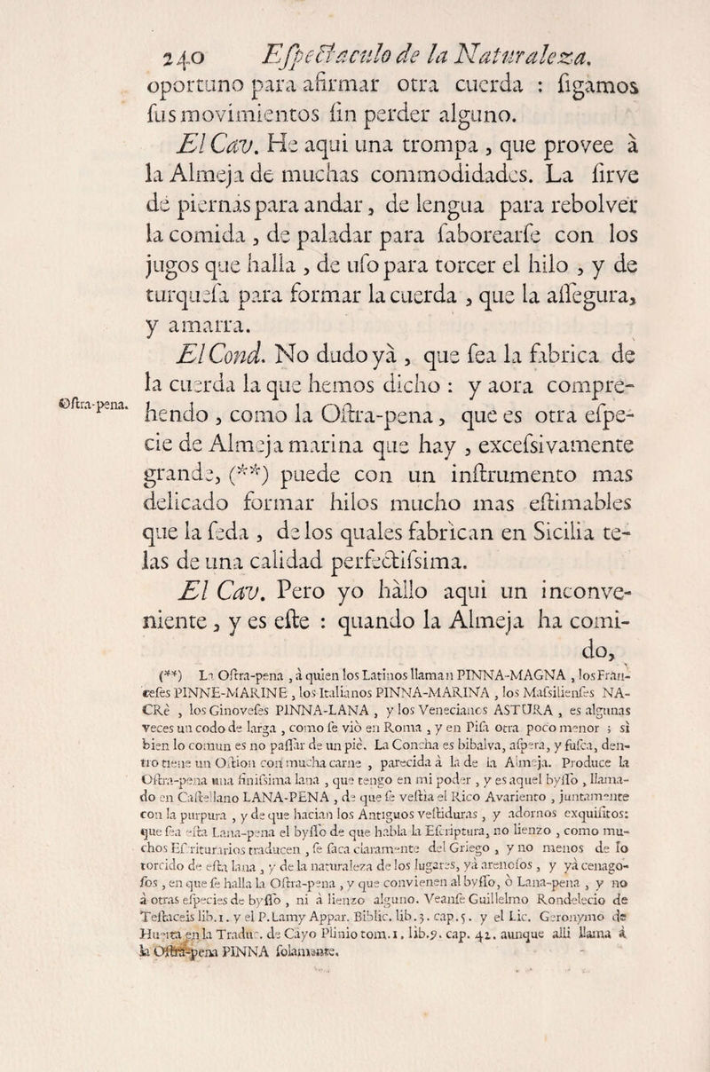 ©ílra-pena. oportuno para afirmar otra cuerda : bigamos fus movimientos fin perder alguno. El Cav. He aqui una trompa , que provee á la Almeja de muchas commodidadcs. La íirve de piernas para andar, de lengua para rebolver la comida , de paladar para faborearfe con los jugos que halla , de ufo para torcer el hilo , y de turqueía para formar la cuerda , que la aííegura, y amarra. ElCond. No dudo ya , que fea la fabrica de la cuerda la que hemos dicho : y aora compre- íiendo 3 como la Qítra-pena , que es otra efpe- cie de Almeja marina que hay , excefsivamente grande, (■**) puede con un inftrumento mas delicado formar hilos mucho mas eílimables que la feda , délos qua les fabrican en Sicilia te¬ las de una calidad perfectifsima. El Cav. Pero yo hallo aqui un inconve¬ niente 3 y es efte : quando la Almeja ha comi¬ do, (**) La Oílra-pena , á quien los Latinos llaman PINNA-MAGNA , lo.sFr.iri- eefes PINNE-MARINE , los Italianos PINNA-MARINA , los Mafsilienfes NA- CRé , losGinoveíés PINNA-LANA, y los Venecianos AST ORA , es algunas veces un codo de larga , como fe vio en Piorna , y en Pila otra poco menor ; si bien lo común es no pallar de un pie. La Concha es bibalva, afpera, y fulca, den¬ tro tiene un OUion con mucha carne , parecida á la de ia Almeja. Produce la Oílra-pena una finifsima lana , que tengo en mi poder , y es aquel byllo , llama¬ do en Caífcellano LANA-PENA , de que fe veília el Rico Avariento , juntamente con la purpura , y ele que hadan los Antiguos veíliduras , y adornos exquiiltos: que fea ella Lana-pena el byllo de que habla la Eícriptura, no lienzo , como mu¬ chos Ef riturarios traducen , fe faca claramente del Griego , y no menos de lo torcido de ella lana , y de la naturaleza de los lugares, ya arénelos , y ya cenago- fos, en que fe halla la Oílra-pena , y que convienen al byíTo, o Lana-pena , y no a otras eípecies de byfíb , ni á lienzo alguno. Veanfe Guillelmo Rondelecio de Teftaceis lib. 1. y el P. Lamy Appar. Biblic. üb. 3. cap. 5. y el Lie. Geronymo de Hunta e,nla Traduc. de Cayo Plinio tom.i. lib.y. cap. 41. aunque aiü llama i k Oifra-pena PINNA folanvmte.