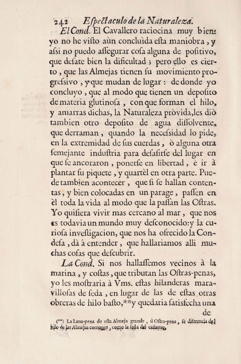 El Concf. El Cavallero raciocina muy b ieru yo no he vifto aun concluida efta maniobra , y afsi no puedo aíTegurar cofa alguna de pofitivo, que defate bien la dificultad > pero ^ílo es cier¬ to , que las Almejas tienen fu movimiento pro- grefsivo , y que mudan de lugar : de donde yo concluyo , que al modo que tienen un depofito de materia glutinofa , con que forman el hilo* y amarras dichas, la Naturaleza prbvidajes dio también otro depofito de agua diílblvente* que derraman , quando la necefsidad lo pide3 en la extremidad de fus cuerdas, ó alguna otra femejante induftria para defafirfe del lugar en que fe ancoraron , ponerfe en libertad , é ir a plantar fu piquete , y quartél en otra parte. Pue¬ de también acontecer , que fi fe hallan conten¬ tas , y bien colocadas en un parage, paffen en el toda la vida al modo que la pallan las Oftras. Yo quiíiera vivir mas cercano al mar, que nos €S todavia un mundo muy defconocidory la cu- riofa inveftigacion, que nos ha ofrecido la Con- defa , da a entender, que hallaríamos alli mu¬ chas cofas que defcubrir. LaCond. Si nos hallaíTemos vecinos á la marina , y cofias, que tributan las Oftras-penas, yo les moftraria á Vms. eftas hilanderas mara- villofas de feda , en lugar de las de eftas otras obreras de hilo bafto,**y quedaria fatisfecha una de (**) la Lana-pena de efta Almeja grande , u Oftra-pena , fe diferencia d|| hilo de jas Almejas comités ¡ copao la (eda dfl caáanrg,