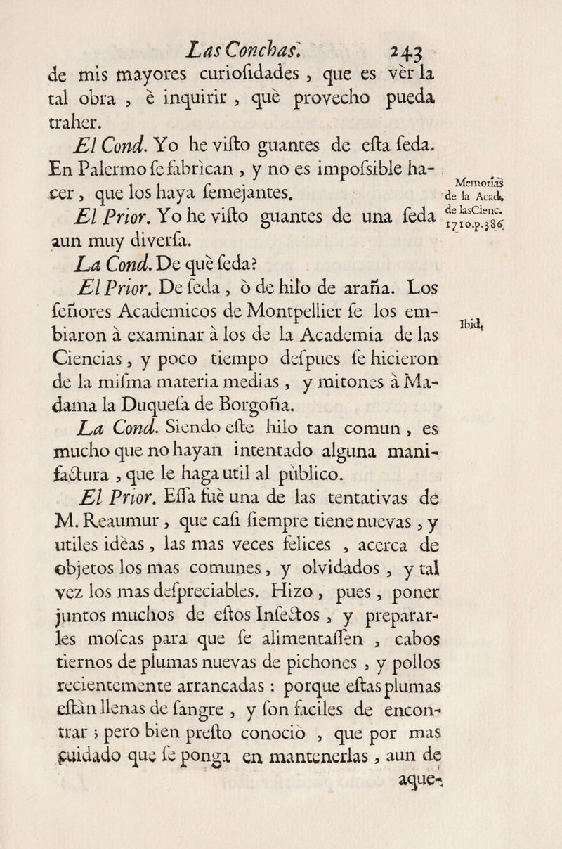 de mis mayores curiofidades 5 que es ver la. tal obra , e inquirir , que provecho pueda traher. El Cond. Yo he vifto guantes de eftafeda. En Palermo fe fabrican , y no es impofsible ha¬ cer , que los haya femejantes. El Prior. Yo he vifto guantes de una feda aun muy diverfa. La Cond. De que feda? El Prior. De feda , o de hilo de araña. Los feñores Académicos de Montpellier fe los em- biaron á examinar á los de la Academia de las Ciencias, y poco tiempo defpues fe hicieron de la mifma materia medias, y mitones á Ma¬ dama la Duquefa de Borgoña. La Cond. Siendo efte hilo tan común , es mucho que no hayan intentado alguna mani- fariura , que le haga útil al público. El Prior. EiTa fue una de las tentativas de M. Reaumur, que cafi íiempre tiene nuevas > y útiles ideas, las mas veces felices 5 acerca de objetos los mas comunes, y olvidados , y tal vez los mas defpreciables. Hizo , pues, poner juntos muchos de eftos Inferios a y preparar¬ les mofeas para que fe alimentaíTen , cabos tiernos de plumas nuevas de pichones , y pollos recientemente arrancadas: porque ellas plumas eftan llenas de fangre , y fon fáciles de encon¬ trar > pero bien prefto conocio , que por mas fuidado que fe ponga en mantenerlas> aun de Memorias de la Acadfi. de lasCienc. I/IO.p.jSé'. Ibiclt aque-