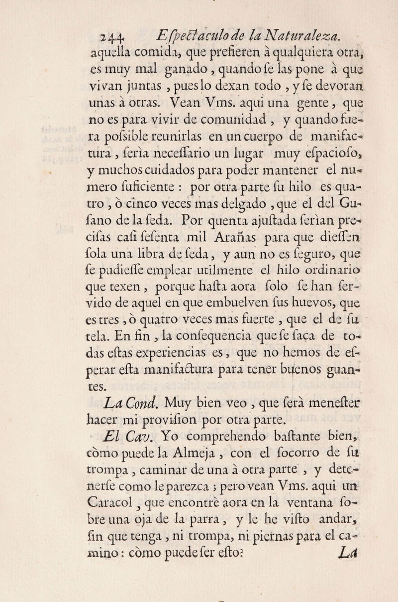 aquella comida, que prefieren á qualquiera otra, es muy mal ganado , quando le las pone a que vivan juntas , pues lo dexan todo , y fe devoran unas á otras. Vean Vms. aqui una gente, que no es para vivir de comunidad , y quando fue- ra pofsible reunirlas en un cuerpo de manifac¬ tura , feria neceífario un lugar muy efpaciofo, y muchos cuidados para poder mantener el nu¬ mero inficiente : por otra parte fu hilo es qua- tro , ó cinco veces mas delgado , que el del Ga¬ lano de la feda. Por quenta ajuftada ferian pre- cifas caí! fefenta mil Arañas para que dieflbn fola una libra de feda, y aun no es feguro, que fe pudieífe emplear utilmente el hilo ordinario que texen, porque hafta aora folo fe han fér¬ vido de aquel en que embuelven fus huevos, que es tres , b quatro veces mas fuerte , que el de fu tela. En fin , la confequencia que fe faca de to¬ das eftas experiencias es, que no hemos de ef- perar efta manifactura para tener bqenos guan¬ tes. La Cond. Muy bien veo , que fera menefter hacer mi provifion por otra parte. Ll Cav. Yo comprehendo ñafiante bien, como puede la Almeja , con el focorro de fu trompa , caminar de una á otra parte , y dete- nerfe como leparezxa ; pero vean Vms. aqui un Caracol y que encontré aora en la ventana fo- bre una oja de la parra, y le he vifto andar, fin que tenga , ni trompa, ni piernas para el ca¬ mino : como puede fer efto? Leí