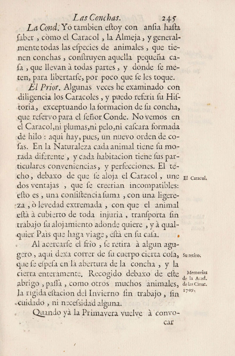 La Condi Yo también eítoy con an fia hada faber , como el Caracol , la Almeja, y general¬ mente tocias las efpecies de animales, que tie¬ nen conchas, condruyen aquella pequeña ca¬ fa , que llevan a todas partes, y donde fe me¬ ten, para libertarfe, por poco que fe les toque. El Prior. Algunas veces he examinado con diligencia los Caracoles, y puedo referir fu Hif- toria, exceptuando la formación de fu concha» que refervo para el feñor Conde. No vemos en el Caracol,ni plumas,ni pelo,ni calcara formada de hilo : aqai hay, pues, un nuevo orden de co¬ fas. En la Naturaleza cada animal tiene fu mo¬ rada diferente , y cada habitación tiene fus par¬ ticulares conveniencias, y perfecciones. El te¬ cho, debaxo de que fe aloja el Caracol , une dos ventajas , que fe creerian incompatibles: efto es, una confidencia fuma , con una ligere¬ za , o levedad extremada , con que el animal efta a cubierto de toda injuria , tranfporta fin trabajo fu alojamiento adonde quiere , y a qaal- quier Pals que haga viage, efta en fu cafa. • Al acercarfe el frío , fe retira á algún agu- gero , aqai dexa correr de fu cuerpo cierta cola, que fe eipefa en la abertura de la concha , y la cierra enteramente. Recogido debaxo de elle abrigo , paila , como otros muchos animales, la rígida edacion del Invierno íin trabajo , lin «cuidado , ni necefsidad alguna. ^ Quando ya la Primavera vuelve a convo¬ car / El Caracol. Su retiro. Memorias de la Acad. de Las Cieñe. 1705.