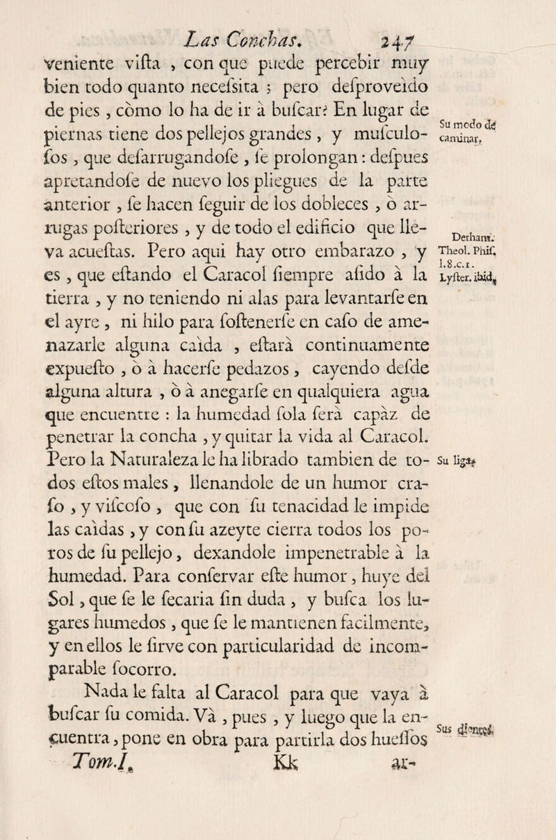 veniente vifta , con que puede percebir muy bien todo quanto necefsita 5 pero defproveido de pies, cómo lo ha de ir á hulear? En lugar de piernas tiene dos pellejos grandes , y mufculo- fios, que defar rugándole , fe prolongan: defpues apretándole de nuevo los pliegues de la parte anterior , fe hacen feguir de los dobleces , ó ar¬ rugas pofteriores , y de todo el edificio que lle¬ va acueftas. Pero aqui hay otro embarazo , y es, que eftando el Caracol íiempre afido a la tierra , y no teniendo ni alas para levantarfe en el ayre , ni hilo para foftenerfe en cafo de ame¬ nazarle alguna calda 5 eftará continuamente expnefto 3 ó a hacerle pedazos3 cayendo defde alguna altura , ó á anegarfe en qualquiera agua que encuentre : la humedad fola fiera capaz de penetrar la concha , y quitar la vida al Caracol. Pero la Naturaleza le ha librado también de to¬ dos efios males , llenándole de un humor era- fio , y vificcfio , que con fin tenacidad le impide las caldas > y con fiu azeyte cierra todos los po¬ ros de fiu pellejo, dexandole impenetrable a la humedad. Para confiervar elle humor, huye del Sol > que fie le fiecaria fin duda 3 y bufica los lu¬ gares húmedos 3 que fe le mantienen fácilmente, y en ellos le firve con particularidad de incom¬ parable focorro. Nada le falta al Caracol para que vaya a bufear fiu comida. Va , pues , y luego que la en¬ cuentra, pone en obra para partirla dos huellos Tom.(M Kk ar- Sil modo caminar t Derhans. Theol. Phif. 1.8.c.r. Lyfter. ibid, Su liga* Sus