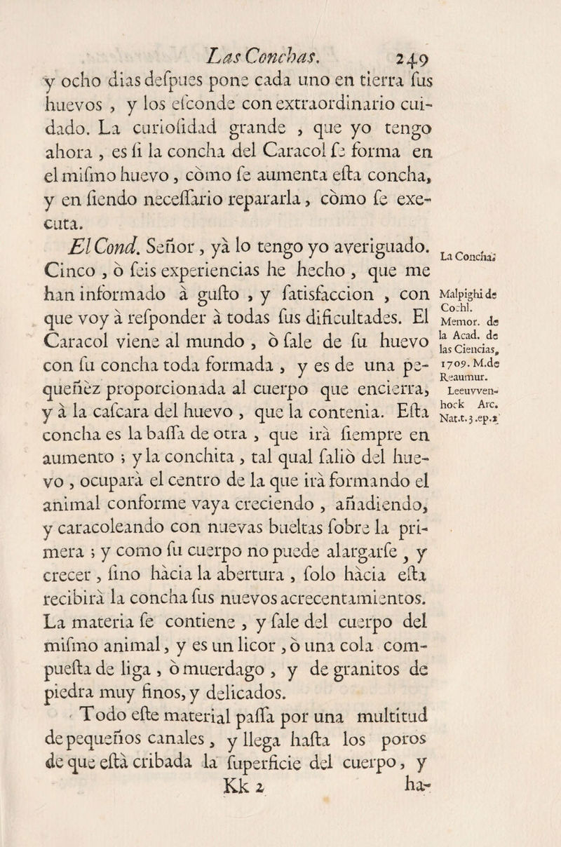 y ocho dias defpues pone cada uno en tierra fus huevos , y los eíconds con extraordinario cui¬ dado. La curioíidad grande , que yo tengo ahora , es íi la concha del Caracol fe forma en el mifmo huevo, cómo fe aumenta efta concha, y en fiendo necesario repararla, cómo fe exe- cuta. ElCond. Señor, ya lo tengo yo averiguado. Cinco , ó feis experiencias he hecho , que me han informado á güilo , y fatisíaccion , con que voy á refponder á todas fus dificultades. El Caracol viene al mundo , ó fale de fu huevo con fu concha toda formada , y es de una pe¬ quenez proporcionada al cuerpo que encierra, y a la cafcara del huevo , que la contenia. Efta concha es la baífa de otra , que ira fiempre en aumento ; y la Conchita , tal qual falió del hue¬ vo , ocupara el centro de la que irá formando el animal conforme vaya creciendo , añadiendo, y caracoleando con nuevas bueltas fobre la pri¬ mera ; y como fu cuerpo no puede alargarfe y y crecer , fino hacia la abertura , folo hacia efta recibirá la concha fus nuevos acrecentamientos. La materia fe contiene , y fale del cuerpo del mifmo animal, y es un licor , ó una cola com¬ puerta de liga , ó muérdago , y de granitos de piedra muy finos, y delicados. Todo efte material paífa por una multitud de pequeños canales 3 y llega harta los poros de que efta cribada la fuperficie del cuerpo, y Kk 1 ha- La Concha; Malpighi de Co:hl. Memor. ds la Acad. de las Ciencias, 1709. M.de Reaumur. Leeuwen¬ hoek Arc. Nat.t.j.ep.j'