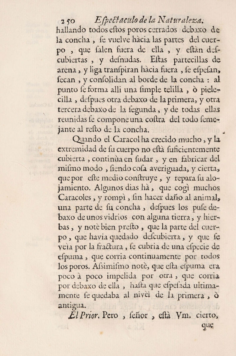 hallando todos eílos poros cerrados dcbaxo de la concha , fe vuelve hacia las partes del cuer¬ po , que falen fuera de ella , y eílan def- cubiertas , y defnudas. Ellas partecillas de arena , y liga tranfpiran hacia fuera , fe efpefan* fecan , y confolidan al borde de la concha : al punto fe forma allí una limpie telilla , 6 píele- cilla , defpues otra debaxo de la primera, y otra tercera debaXo de la fegunda, y de todas ellas reunidas fe compone una coílra del todo feme- jante al reíto de la concha, Quando el Caracol ha crecido mucho , y la extremidad de fu cuerpo no ella fuñcientemente cubierta , continua en fudar , y en fabricar del mifmo modo , íiendocofa averiguada, y cierta* que por efte medio conílruye , y repara fu alo¬ jamiento. Algunos dias ha, que cogí muchos Caracoles , y rompí, fin hacer daño al animal* una parte de fu concha , defpues los pufe de¬ baxo de unos vidrios con alguna tierra, y hier¬ bas , y noté bien prelio , que la parte del cuer¬ po , que havia quedado defcubierta,. y que fe vela por la íra&amp;ura , fe cabria de una efpecie de efpuma , que corria continuamente por todos los poros. Afsimifmo noté, que ella eípuma era poco a poco impelida por otra , que corria por debaxo de ella , halla que elpeíada última¬ mente fe quedaba al nivel de la primera , ó antigua. £1 Prior, Pero , feñor * ella Vm. cierto.