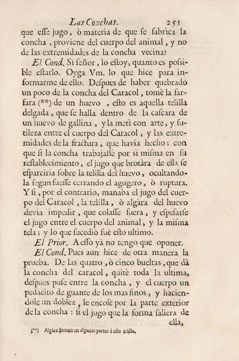 que eííe jago, ó materia de que fe fabrica la concha , proviene del cuerpo del animal, y no de las extremidades de la concha vecina? El Cond. Si feñor, lo efcoy, quanto es pofsi- ble eítarlo. Oyga Vm. lo que hice para in¬ formarme de ello. Defpuesde haber quebrado un poco de la concha del Caracol, tomé la fár¬ fara (**) de un huevo , ello es aquella telilla delgada, que fe halla dentro de la cafcara de un huevo de gallina , y la metí con arte > y fu¬ tileza entre el cuerpo del Caracol, y las extre¬ midades déla fra&amp;ura , que havia hecho; con que íi la concha traba)alié por si mifma en fu reílablecimiento , el jugo que brotara de ella fe efparciria fobre la telilla del huevo, ocultando- la fegun fuelle cerrando el agugero , o ruptura. Y íi, por el contrario, manaba el jugo del cuer¬ po del Caracol, la telilla , o algara del huevo devia impedir , que colaíTe fuera , y efpefarfe el jugo entre el cuerpo del animal, y la mifma tela; y lo que fucedió fue ello ultimo. El Prior. A elfo ya no tengo que oponer. El Cond. Pues aun hice de otra manera la prueba. De las quatro ,ó cinco bueltas ,que da la concha del caracol, quité toda la ultima* defpues pufe entre la concha , y el cuerpo un pedacito de guante de los mas finos, y hacién¬ dole un doblez y le encolé por la parte exterior déla concha : íi el jugo que la forma fallera de ella* £* *> Algara llaman en algunas partes 3 ella telilla,