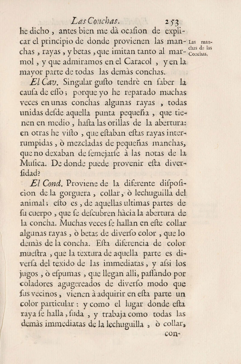 he dicho , antes bien me da ocafion de expli¬ car el principio de donde provienen las man¬ chas , rayas * y betas , que imitan tanto al mar¬ mol , y que admiramos en el Caracol , y en la mayor parte de todas las demas conchas. El Cav. Singular güilo tendré en faber la caufa de eíTo s porque yo he reparado muchas veces en unas conchas algunas rayas , todas unidas defde aquella punta pequeña , que tie-* nen en medio , halla las orillas de la abertura: en otras he viílo , que eítaban ellas rayas inter¬ rumpidas 3 ó mezcladas de pequeñas manchas, que no dexaban de feme)arfe á las notas de la Mufica. De donde puede provenir ella diver- íidad? El Cond. Proviene de la diferente difpo li¬ ción déla gorgnera, collar, ó lechuguilla del animal; ello es, de aquellas ultimas partes de fu cuerpo , que fe defcubren hacia la abertura de la concha. Muchas veces fe hallan en elle collar algunas rayas, ó betas de diverfo color , que lo demas de la concha. Ella diferencia de color muellra , que la textura de aquella parte es di- verfa del texido de las immediatas, y afsi los jugos, ó efpumas , que llegan alli, pallando por coladores agugereados de diverfo modo que fus vecinos, vienen á adquirir en ella parte un color particular : y como el lugar donde ella raya fe halla, fuda , y trabaja como todas las demás immediatas de la lechuguilla , b collar, com las man¬ chas de las