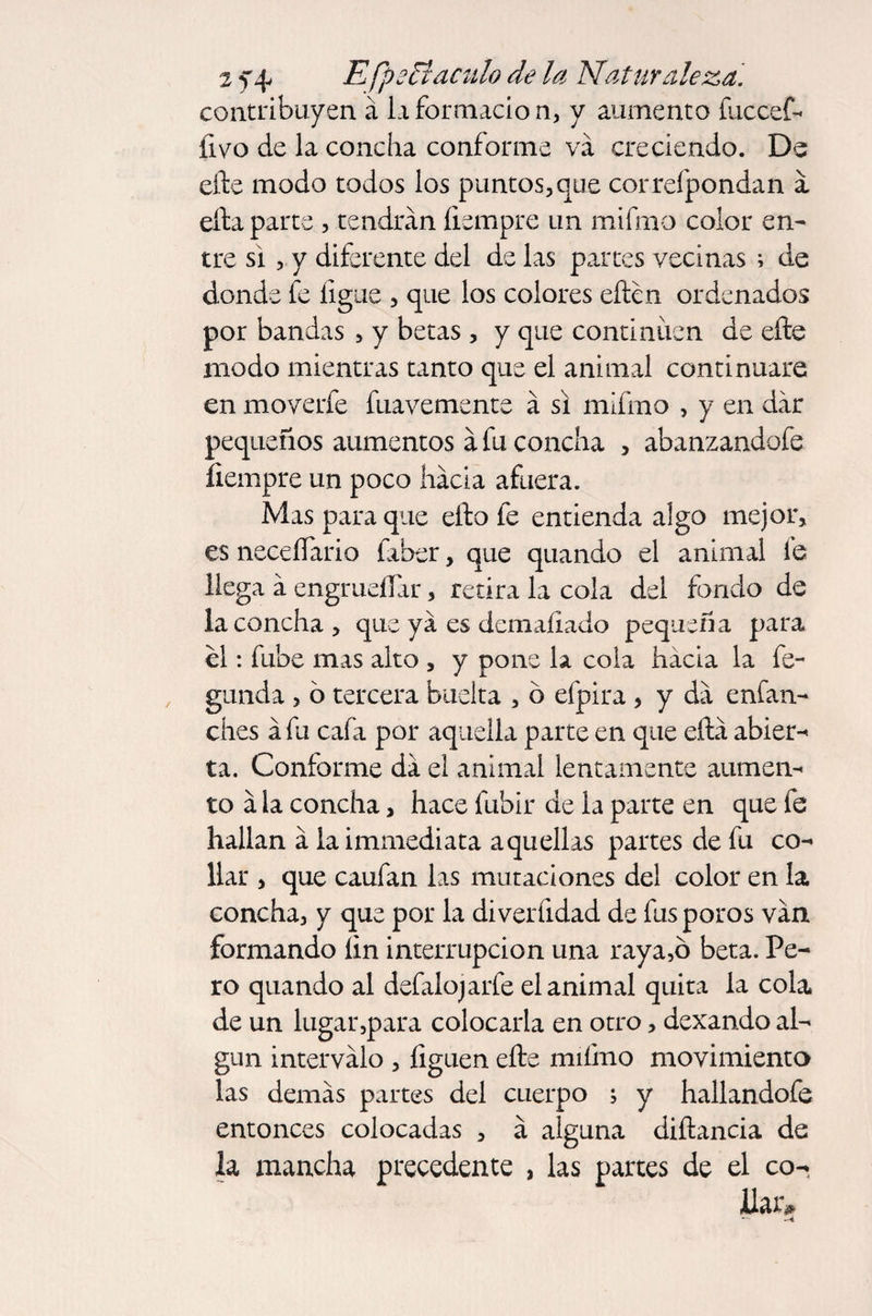 contribuyen á la formación, y aumento ííiccef- íivo de la concha conforme va creciendo. De efte modo todos los puntos, que correfpondan á ella parte , tendrán íismpre un mifmo color en¬ tre si, y diferente del de las partes vecinas ; de donde fe ligue , que los colores eften ordenados por bandas , y betas , y que continúen de efte modo mientras tanto que el animal continuare en moverfe fuavemente á si mifmo , y en dar pequeños aumentos á fu concha , abanzandofe iiempre un poco hada afuera. Mas para que efto fe entienda algo mejor, es neceífario fiber, que quando el animal fe llega á engrueífar, retira la cola del fondo de la concha , que ya es demaíiado pequeña para el: fube mas alto , y pone la cola hacia la fe- ganda , ó tercera buelta , o efpira, y da enfan- ches áfu cafa por aquella parte en que eftá abier¬ ta. Conforme da el animal lentamente aumen¬ to á la concha, hace fubir de la parte en que fe hallan á laimmediata aquellas partes de fu co¬ llar , que caufan las mutaciones del color en la concha, y que por la diverfidad de fus poros van formando íin interrupción una raya,ó beta. Pe¬ ro quando al defalojarfe el animal quita la cola de un lugar,para colocarla en otro, dexando al¬ gún intervalo , liguen efte mifmo movimiento las demás partes del cuerpo ; y hallandofe entonces colocadas , á alguna diftancia de la mancha precedente , las partes de el co-> llar»