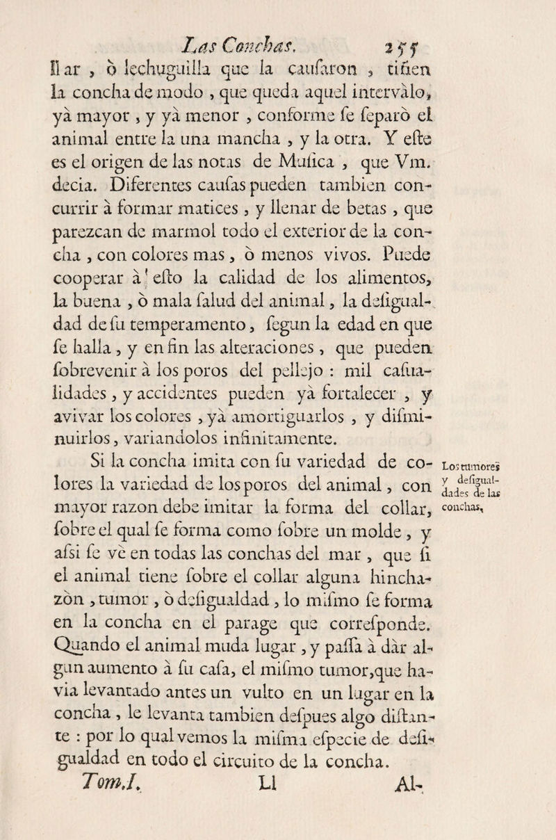 llar , o lechuguilla que la cavilaron 3 tiñen la concha de modo 3 que queda aquel intervalo * ya mayor 3 y ya menor 3 conforme fe feparó el animal entre la una mancha 3 y la otra. Y elle es el origen de las notas de Muíica 3 que Vm. decia. Diferentes caufas pueden también con¬ currir a formar matices 3 y llenar de betas 3 que parezcan de marmol todo el exterior de la con¬ cha 3 con colores mas 3 o menos vivos. Puede cooperar a' ello la calidad de los alimentos, la buena , ó mala falud del animal3 la desigual¬ dad de fu temperamento 3 fegun la edad en que fe halla 3 y en fin las alteraciones 3 que pueden Sobrevenir a los poros del pellejo : mil cafua- lidades 3 y accidentes pueden ya fortalecer 3 y avivar los colores 3 ya amortiguarlos 3 y difmi- nuirlos 3 variándolos infinitamente. Si la concha imita con fu variedad de co¬ lores la variedad de los poros del animal 3 con mayor razón debe imitar la forma del collar, fobre el qual fe forma como fobre un molde 3 y afsi fe ve en todas las conchas del mar 3 que íi el animal tiene fobre el collar alguna hincha¬ zón 3 tumor 3 ó dcíigualdad 3 lo mifmo fe forma en la concha en el parage que correfponde. Quando el animal muda lugar , y paífa a dar al¬ gún aumento a fu cafa3 el mifmo tumor3que ha- via levantado antes un vulto en un lugar en la concha , le levanta también defpues algo dudan¬ te : por lo qual vemos la mifma efpecie de deíi^ gualdad en todo el circuito de la concha. Tom.L Li Al- Los tumores y defiguat- dades de las conchas.