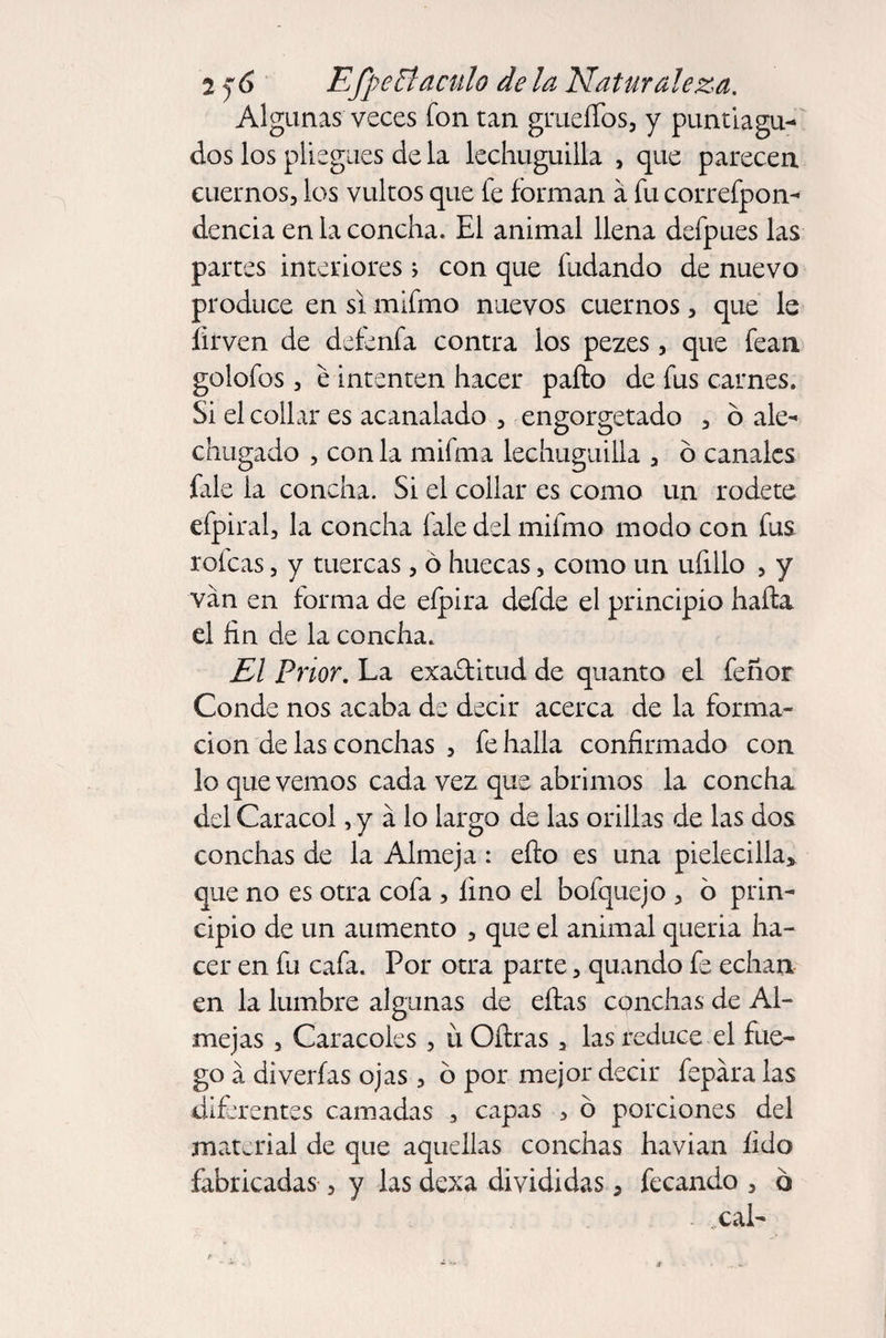 Algunas veces fon tan grueífos, y puntiagu¬ dos los pliegues de la lechuguilla , que parecen, cuernos, los vultos que fe forman a fu correfpon- dencia en la concha. El animal llena dcfpues las partes interiores; con que hadando de nuevo produce en si mifmo nuevos cuernos, que le Hrven de defenfa contra los pezes, que fean golofos, é intenten hacer pallo de fus carnes. Si el collar es acanalado , engorgetado , ó ale¬ chugado , con la mifma lechuguilla , ó canales fale la concha. Si el collar es como un rodete efpiral, la concha fale del mifmo modo con fus. rofeas, y tuercas, ó huecas, como un uíillo , y van en forma de eípira defde el principio halla el fin de la concha. El Prior. La exa&amp;itud de quanto el feñor Conde nos acaba de decir acerca de la forma¬ ción de las conchas , fe halla confirmado con lo que vemos cada vez que abrimos la concha del Caracol, y a lo largo de las orillas de las dos conchas de la Almeja : ello es una pielecilla* que no es otra cofa , lino el bofquejo , 6 prin¬ cipio de un aumento , que el animal queria ha¬ cer en fu cafa. Por otra parte, quando fe echan en la lumbre algunas de ellas conchas de Al¬ mejas , Caracoles , ü Oílras 2 las reduce el fue¬ go á di verías ojas, ó por mejor decir lepara las diferentes camadas , capas , ó porciones del material de que aquellas conchas havian íido fabricadas, y las dexa divididas, fecando , 6 cal-