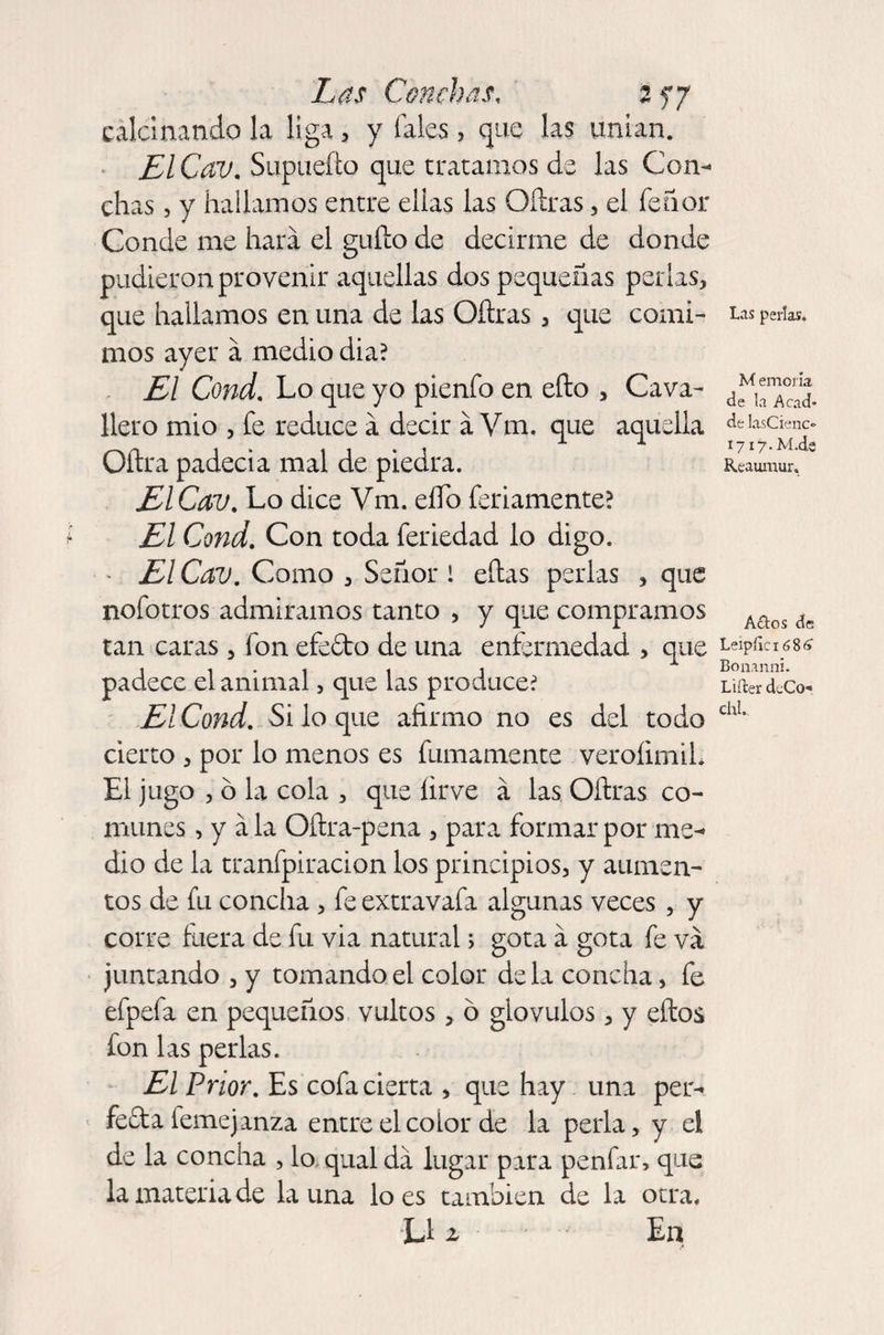calcinando la liga , y (ales, que las unían. El Cav, Supueíto que tratamos de las Con¬ chas , y hallamos entre elias las Oílras, el Tenor Conde me hará el güilo de decirme de donde pudieron provenir aquellas dos pequeñas perlas, que hallamos en una de las Oílras, que comi¬ mos ayer á medio dia? El Cond, Lo que yo pienfo en efto , Cava- llero mió , Te reduce a decir á Vm. que aquella Oflra padecia mal de piedra. ElCav, Lo dice Vm. eíTo Teñamente? El Cond, Con toda feriedad lo digo. El Cav, Como , Señor ! ellas perlas , que noíotros admiramos tanto , y que compramos tan caras, Ton efeóto de una enfermedad > que padece el animal, que las produce? El Cond, Si lo que afirmo no es del todo cierto , por lo menos es fumamente veroíimiL El jugo , ó la cola , que íirve á las Oílras co¬ munes , y á la Oílra-pena , para formar por me¬ dio de la tranfpiracion los principios, y aumen¬ tos de fu concita , fe extravafa algunas veces , y corre fuera de fu via natural; gota á gota fe va juntando , y tomando el color déla concha, fe efpefa en pequeños vultos, ó glovulos, y ellos fon las perlas. El Prior, Es cofa cierta , que hay una per¬ fecta femejanza entre elcoior de la perla, y el de la concha , lo qual da lugar para penfar, que la materia de launa loes también de la otra. L1 a En Las perlas. M emona de la Acad* de hsCienc- 17 i7-M.de Reaumur. Actos dfi Leipfic 16 8 a Bonanni. Lifter deCo* chL
