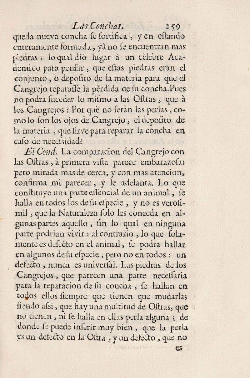 que la nueva concha fe fortifica , y en eífando enteramente formada, ya no fe encuentran mas piedras i lo qual dio lugar a un celebre Aca¬ démico para penfar , que eítas piedras eran el conjunto, ó depoíito de la materia para que el Cangrejo reparalíe la pérdida de fu concha.Pues no podrá fuceder lo mifmo á las Cifras, que á los Cangrejos ? Por qué no ferán las perlas co¬ mo lo fon los ojos de Cangrejo, el depoíito de la materia , que íirve para reparar la concha en cafo de necefsidadí El Cond. La comparación del Cangrejo con las Cifras , á primera viífa parece embarazofa; pero mirada mas de cerca, y con mas atención, confirma mi parecer, y le adelanta. Lo que conífituye una parte efiénciai de un animal , fe halla en todos los de fu efpecie , y no es veroíi- mil 3 que la Naturaleza folo les conceda en al¬ gunas partes aquello , fin lo qual en ninguna parte podrian vivir : al contrario , lo que fula¬ mente es defeéto en el animal, fe podrá hallar en algunos de fu efpecie , pero no en todos : un defeéto , nunca es univerfal. Las piedras de los Cangrejos, que parecen una parte neceílaria para la reparación de fu concha , fe halian en to¿os ellos fiempre que tienen que mudarla; íiendo afsi, que hay una multitud de Cifras, que no tienen , ni fe halla en ellas perla alguna ; de donde fe puede inferir muy bien , que la perla es un dcfeélo en la Oítra 3 y un defecto * que no es