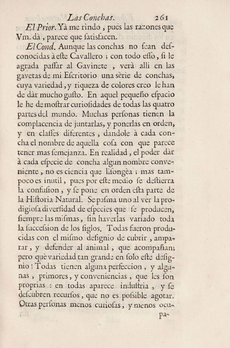 El Prior. Ya me rindo , pues las razones que Vm. da , parece que fatisfacen. El Cond. Aunque las conchas no fcan def- conocidas a elle Cavallero i con todo efío, fi le agrada paíTar al G avine te , verá alli en las gavetas de mi Efcritorio una serie de conchas, cuya variedad, y riqueza de colores creo le han de dar mucho güilo. En aquel pequeño efpacio le he de moítrar curioíidades de todas las quatro partes del mundo. Muchas perfonas tienen la complacencia de juntarlas, y ponerlas en orden, y en claíles diferentes , dándole á cada con¬ cha el nombre de aquella cofa con que parece tener mas femejanza. En realidad, el poder dar á cada efpecie de concha algún nombre conve¬ niente , no es ciencia que liíongea ; mas tam¬ poco es inútil, pues por ellemedio fe deftierra la confufion , y fe pone en orden efta parte de la Hiítoria Natural. Sepafrna uno al ver lapro- digiofadiveríidad de efpecies que fe producen, íiempre las mifmas, fin haverlas variado toda la íuccefsion de los ligios. Todas fueron produ¬ cidas con el mifmo deíignio de cubrir , ampa¬ rar , y defender al animal , que acompaña ni pero que variedad tan grande en folo elle defig- nio í Todas tienen alguna perfección , y algu¬ nas , primores, y conveniencias , que les fon proprias : en todas aparece induítria , y fe deícubren recurfos, que no es pofsible agotar. Otras perfonas menos curiofas, y menos ocu^ pa-