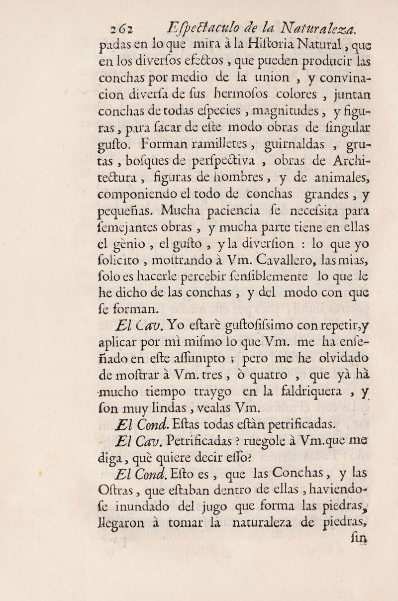 padas en lo que mira á la Hiftoria Natural, que en los diverfos efedos, que pueden producir las conchas por medio de la union , y convina- don divería de fus hermofos colores , juntan conchas de todas eípecies , magnitudes, y figu¬ ras , para facar de cite modo obras de íingular güilo. Forman ramilletes, guirnaldas , gru¬ tas , bofques de perfpeotiva , obras de Archi- teftura , figuras de hombres, y de animales, componiendo el todo de conchas grandes, y pequeñas. Mucha paciencia fe neceísita para Semejantes obras , y mucha parte tiene en ellas el genio , el güilo , y la diveríion : lo que yo felicito , moltrando a Vm. Cavallero, lasmias, folo es hacerle percebir feníiblemente lo que le he dicho de las conchas, y del modo con que fe forman. El Cav. Yo eílare guílofifsimo conrepetir,y aplicar por mi mifmo lo que Vm. me ha enfe- ñado en elle aífumpto ; pero me he olvidado de moílrar a Vm. tres , ó quatro , que ya ha mucho tiempo traygo en la faldriquera , y fon muy lindas , véalas Vm. El Cond. Eítas todas eílán petrificadas. El Cav. Petrificadas ? ruegole a Vm.que me diga, que quiere decir eífo? El Cond. Ello es, que las Conchas, y las Oílras , que eflaban dentro de ellas , haviendo- fe inundado del jugo que forma las piedras^ llegaron á tomar la naturaleza de piedras, fin