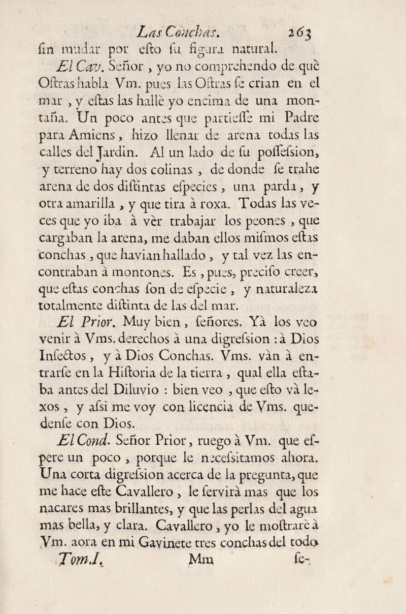 fin mudar por eíto fu figura natural. El Cav. Señor > yo no comprehendo de que Oftras habla Vm. pues las Oftras fe crian en el mar , y ellas las hallé yo encima de una mon¬ taña. Un poco antes que partidle mi Padre para Amiens, hizo llenar de arena todas las calles del Jardín. Al un lado de fu poíTefsion, y terreno hay dos colinas , de donde fe trahe arena de dos difuntas efpecies , una parda, y otra amarilla , y que tira á roxa. Todas las ve¬ ces que yo iba á ver trabajar los peones , que cargaban la arena, me daban ellos rnifmos ellas conchas, que havian hallado , y tal vez las en¬ contraban á montones. Es, pues, precifo creer, que ellas conchas fon de efpecie , y naturaleza totalmente diílinta de las del mar. El Prior. Muy bien , feñores. Ya los veo venir a Vms. derechos á una digrefsion :á Dios Infeélos, y a Dios Conchas. Vms. van a en¬ trarle en la Hiíloria de la tierra , qual ella eíta- ba antes del Diluvio : bien veo , que eíto va le- xos , y afsi me voy con licencia de Vms. que- denfe con Dios. El Cond. Señor Prior, ruego á Vm. que ef- pere un poco , porque le necefsitamos ahora. Una corta digresión acerca de la pregunta, que me hace elle Cavallero , le fervira mas que los nácares mas brillantes, y que las perlas del agua mas bella, y clara. Cavallero , yo le moítraré á Vm. aora en mi Gavinete tres conchas del todo Tom.I. Mm fe- -M r •