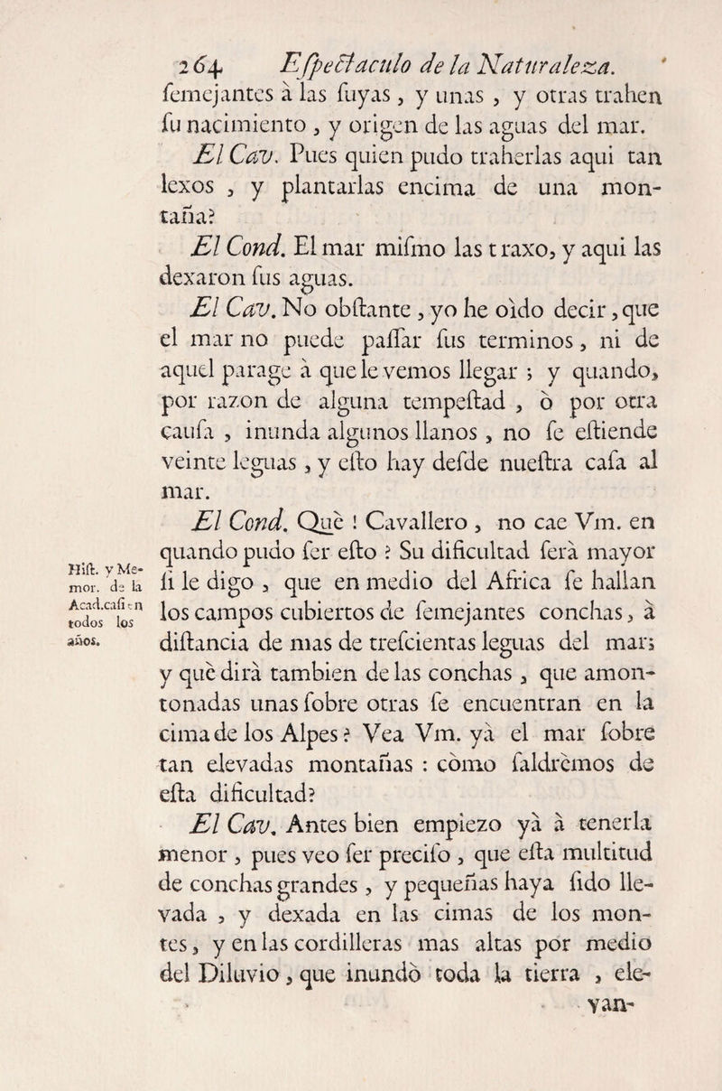 Hid. yWe- mor. ia Acad.caíí c n todos los años. 2 6\ Efpe ti aculo de la Naturaleza. femejantes a las Tuyas 3 y unas , y otras trahen fu nacimiento , y origen de las aguas del mar. El Cav. Pues quien pudo traherlas aqui tan lexos 3 y plantarlas encima de una mon¬ taña? El Cond. El mar mifmo las t raxo, y aqui las dexaron fus aguas. El Cav. No obftante , yo he oído decir, que el mar no puede paífar fus términos, ni de aquel parage a que le vemos llegar ; y quando, por razón de alguna tempeftad 5 o por otra caufi 3 inunda algunos llanos, no fe eíliende veinte leguas 5 y ello hay defde nueftra cafa al mar. El Cond. Que ! Cavalier o 5 no cae Vm. en quando pudo fer ello ? Su dificultad ferá mayor íi le digo 3 que en medio del Africa fe hallan los campos cubiertos de femejantes conchas > á diílancia de mas de trefeientas leguas del man y que dirá también de las conchas 3 que amon¬ tonadas unas fobre otras fe encuentran en la cima de los Alpes ? Vea Vm. ya el mar fobre tan elevadas montañas : cómo faldrcmos de efta dificultad? El Cav. Antes bien empiezo ya á tenerla menor > pues veo fer precifo 5 que ella multitud de conchas grandes > y pequeñas haya fido lle¬ vada , y dexada en las cimas de los mon¬ tes 3 y en las cordilleras mas altas por medio del Diluvio 3 que inundó toda la tierra , ele¬ van-