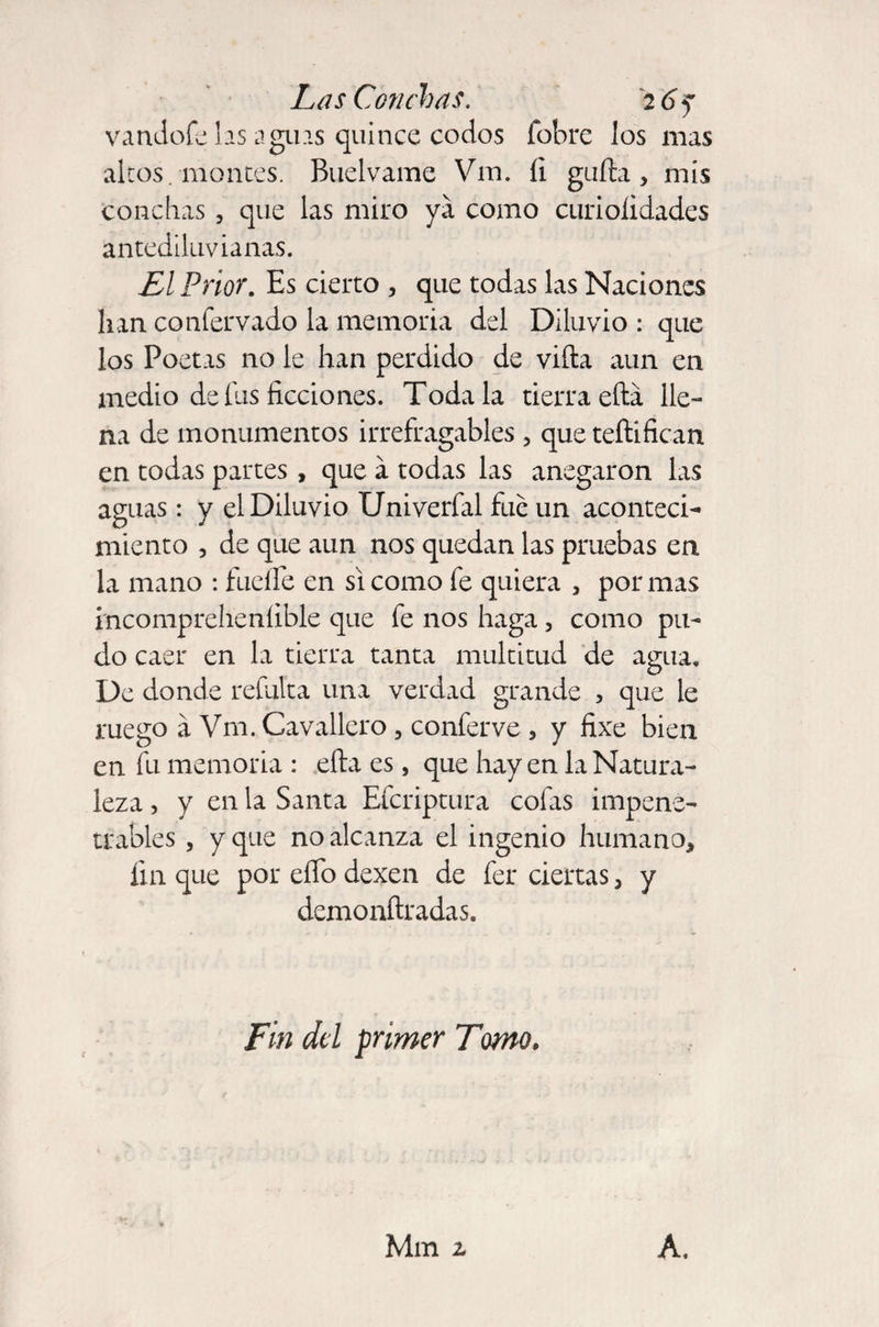 vandofe las aguas quince codos (obre Jos mas altos, montes. Buelvame Vm. íi güila, mis conchas , que las miro ya como curioíidades antediluvianas. El Prior. Es cierto , que todas las Naciones lian confervado la memoria del Diluvio : que los Poetas no le han perdido de villa aun en medio de fus ficciones. Toda la tierra ella lle¬ na de monumentos irrefragables , que teílifican en todas partes, que a todas las anegaron las aguas: y el Diluvio Univerfal fue un aconteci¬ miento , de que aun nos quedan las pruebas en la mano : fuelle en si como fe quiera , por mas incomprelienlible que fe nos haga, como pu¬ do caer en la tierra tanta multitud de agua. De donde refalta una verdad grande , que le ruego á Vm. Cavallero, conferve , y fixe bien en fu memoria : eíta es, que hay en la Natura¬ leza , y en la Santa Efcriptura cofas impene¬ trables , y que no alcanza el ingenio humano, fin que por elfo dexen de fer ciertas, y demonftradas. Fin dd primer Tomo. Mm z A.