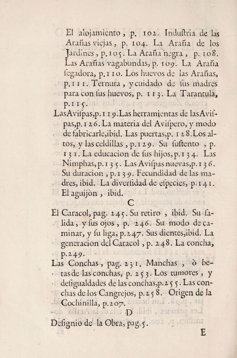 El alojamiento, p. 102. Induítria de las Arañas viejas, p. 104. La Araña de los Jardines, p. 1 o5. La Araña negra , p. 108. Las Arañas vagabundas, p. 109. La Araña fegadora, p. 110. Los huevos de las Arañas, p.i 11. Ternura , y cuidado de fus madres para con fus huevos, p. 113. La Tarantula, P-11?- LasAvifpas,p. 119.Las herramientas de las Avis¬ pas,p. 116. La materia del Avilpero, y modo de fabricarle,ibid. Las puertas,p. 12 8.Los al¬ tos, y las celdillas, p. 1 29. Su fuftento , p, 13 1. La educación de fus hijos,p. 134. Las Nimphas,p. 135. Las Avifpas nuevas,p. 136. Su duración , p. 1 3 9. Fecundidad de las ma¬ dres, ibid. La diveríidad de efpecies, p. 141. El aguijón , ibid. C El Caracol, pag. 245. Su retiro , ibid. Su fa- lida, y fus ojos, p. 246. Su modo de ca¬ minar, y fu liga, p.247. Sus dientes,ibid. La generación del Caracol , p. 248. La concha, p.249. • Las Conchas, pag. 231. Manchas , ó be¬ tas de las conchas, p. 253. Los tumores , y deíígualdades de las conchás,p.2 5 5. Las con¬ chas de los Cangrejos, p. 2 5 8. Origen de la Cochinilla, p.207. D Dslignio de la Obra, pag. 5. E