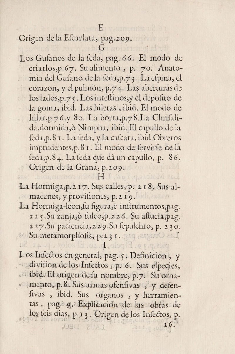 Origen déla Efcarlata, pag. 209. G Los Guíanos de la teda, pag. 66. El modo de criarlos,p. 6-j. Su alimento , p. 70. Anato¬ mía del Guíano déla íeda,p.73. Laefpina, el corazón, y el pulmón, p.74. Las aberturas de los lados,p.75. Los inteílinos,y el depoíito de la goma, ibid. Las hileras, ibid. El modo de hilar,p.76.y 80. La borraqxyS.La Chriíali- da,dormida,ó Nimpha, ibid. El capullo de la feda,p. 8 1. La leda, y la calcara, ibid.Obreros imprudentes,p.8 1. El modo de fervirfe de la feda,p. 8 4. La feda que da un capullo, p. 8 6. Origen de la Grana, p.209. H La Hormiga,p.217. Sus calles, p. 218. Sus al¬ macenes, y provifiones, p.2 15?. La Hormiga-leon,íu figura,e inftrumentosqxig. 22 5.Su zanja,ó fiilco,p.216. Su aílucia,pag. 2 27.Su paciencias29.Su íepulchro, p. 230, Su metamorphoíis, ps 31. I I Los Iníeftos en general, pag. 5. Definición , y diviiion de los Iníeítos, p. 6. Sus efpecies, < ibid. El origen de fu nombre, p.7. Su orna- * mentó, p. 8» Sus armas ofeníivas , y defen- fivas , ibid. Sus Organos , y herramien¬ tas, pag. -9.< Explicación de las obras de i°S Iris dias, p. 13. Origen de los Infe&amp;os, p.